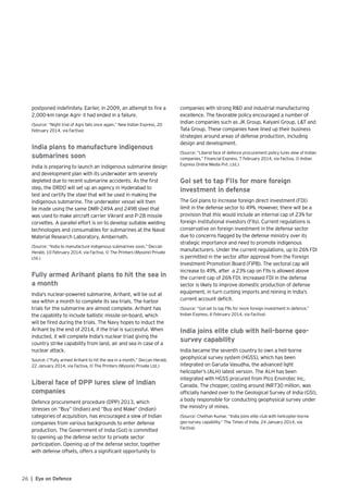26 | Eye on Defence
postponed indefinitely. Earlier, in 2009, an attempt to fire a
2,000-km range Agni- II had ended in a failure.
(Source: “Night trial of Agni fails once again,” New Indian Express, 20
February 2014, via Factiva)
India plans to manufacture indigenous
submarines soon
India is preparing to launch an indigenous submarine design
and development plan with its underwater arm severely
depleted due to recent submarine accidents. As the first
step, the DRDO will set up an agency in Hyderabad to
test and certify the steel that will be used in making the
indigenous submarine. The underwater vessel will then
be made using the same DMR-249A and 249B steel that
was used to make aircraft carrier Vikrant and P-28 missile
corvettes. A parallel effort is on to develop suitable welding
technologies and consumables for submarines at the Naval
Material Research Laboratory, Ambernath.
(Source: “India to manufacture indigenous submarines soon,” Deccan
Herald, 10 February 2014, via Factiva, © The Printers (Mysore) Private
Ltd.)
Fully armed Arihant plans to hit the sea in
a month
India's nuclear-powered submarine, Arihant, will be out at
sea within a month to complete its sea trials. The harbor
trials for the submarine are almost complete. Arihant has
the capability to include ballistic missile on-board, which
will be fired during the trials. The Navy hopes to induct the
Arihant by the end of 2014, if the trial is successful. When
inducted, it will complete India's nuclear triad giving the
country strike capability from land, air and sea in case of a
nuclear attack.
Source: (“Fully armed Arihant to hit the sea in a month,” Deccan Herald,
22 January 2014, via Factiva, © The Printers (Mysore) Private Ltd.)
Liberal face of DPP lures slew of Indian
companies
Defence procurement procedure (DPP) 2013, which
stresses on “Buy” (Indian) and “Buy and Make” (Indian)
categories of acquisition, has encouraged a slew of Indian
companies from various backgrounds to enter defense
production. The Government of India (GoI) is committed
to opening up the defense sector to private sector
participation. Opening up of the defense sector, together
with defense offsets, offers a significant opportunity to
companies with strong R&D and industrial manufacturing
excellence. The favorable policy encouraged a number of
Indian companies such as JK Group, Kalyani Group, L&T and
Tata Group. These companies have lined up their business
strategies around areas of defense production, including
design and development.
(Source: “Liberal face of defence procurement policy lures slew of Indian
companies,” Financial Express, 7 February 2014, via Factiva, © Indian
Express Online Media Pvt. Ltd.)
GoI set to tap FIIs for more foreign
investment in defense
The GoI plans to increase foreign direct investment (FDI)
limit in the defense sector to 49%. However, there will be a
provision that this would include an internal cap of 23% for
foreign institutional investors (FIIs). Current regulations is
conservative on foreign investment in the defense sector
due to concerns flagged by the defense ministry over its
strategic importance and need to promote indigenous
manufacturers. Under the current regulations, up to 26% FDI
is permitted in the sector after approval from the Foreign
Investment Promotion Board (FIPB). The sectoral cap will
increase to 49%, after a 23% cap on FIIs is allowed above
the current cap of 26% FDI. Increased FDI in the defense
sector is likely to improve domestic production of defense
equipment, in turn curbing imports and reining in India’s
current account deficit.
(Source: “GoI set to tap FIIs for more foreign investment in defence,”
Indian Express, 6 February 2014, via Factiva)
India joins elite club with heli-borne geo-
survey capability
India became the seventh country to own a heli-borne
geophysical survey system (HGSS), which has been
integrated on Garuda Vasudha, the advanced light
helicopter’s (ALH) latest version. The ALH has been
integrated with HGSS procured from Pico Envirotec Inc,
Canada. The chopper, costing around INR730 million, was
officially handed over to the Geological Survey of India (GSI),
a body responsible for conducting geophysical survey under
the ministry of mines.
(Source: Chethan Kumar, “India joins elite club with helicopter-borne
geo-survey capability,” The Times of India, 24 January 2014, via
Factiva)
 