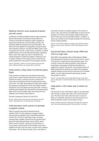 27Eye on Defence |
Defense ministry sets up panel to boost
aircraft sector
The Ministry of Defence (MoD) formed an inter-ministerial
National Aeronautics Coordination Group (NACG) to
centrally coordinate the building of India’s capability to
design and manufacture civil and military aircraft. The
Secretary (defense production) will chair the NACG. The
NACG will bring together the capabilities of Indian entities
with aerospace expertise, including the DRDO, public sector
companies such as HAL, private sector companies, non-MoD
establishments such as the National Aerospace Laboratory
(NAL), which falls under the Council of Scientific and
Industrial Research (CSIR) and academic institutions such
as Indian Institutes of Technology (IITs) to create the eco-
system essential for the growth of the aerospace industry.
(Source: Ajai Shukla, “Defence min sets up panel to boost aircraft
sector,” Business Standard, 18 January 2014, via Factiva)
India comes a step closer to manned space
flight
India unveiled an indigenously manufactured astronaut
capsule with a hope to become the fourth country to send
humans into space. Currently only the US, Russia and
China have accomplished the feat of putting humans into
earth orbit. The Indian Space Research Organization (ISRO)
has displayed a prototype of its first crew capsule module
designed to carry two people into low earth orbit. It plans to
send the test prototype into orbit with the first experimental
flight of the country's latest rocket, the Geosynchronous
Satellite Launch Vehicle (GSLV) Mark III.
The test is expected to launch by June 2014.
(Source: “India unveils its own astronaut crew capsule, plans test
launch,” Global Data Point, 27 February 2014, via Factiva)
India becomes sixth country to develop
cryogenic engine
ISRO successfully launched its geosynchronous
satellite, GSAT-14, with indigenous cryogenic engine,
Geosynchronous Satellite Launch Vehicle-Development
5 (GSLV D5). The 49.13-metre-tall rocket, carrying a
communication satellite, took off from the second launch
pad at the Satish Dhawan Space Centre (SDSC), about
90 km north of Chennai. The launch has put India in a
club of select countries with the technology to put heavy
satellites into orbit. Only five other countries have cryogenic
technology — the US, Russia, Europe, China, and Japan. It
also paves the way for sizeable savings for the country in
launch costs. India paid around INR5 billion as launch fee for
sending a 3.5-tonne communication satellite whereas the
GSLV rocket costs only around INR2.2 billion. In addition, it
opens up a window to earn foreign exchange from launching
heavier foreign satellites.
(Source: “GSLV D5 with indigenous cryogenic tech launched,” Deccan
Herald, 6 January 2014, via Factiva, ©The Printers (Mysore) Private
Ltd.)
Successful Mars mission helps ISRO end
2013 on high note
With ISRO’s inter-planetary Mars Orbiter Mission (MOM),
India became the first Asian country and the fourth country
in the world to moved into the inter-planetary space. The
scientific mission will explore the Mars surface features,
morphology, mineralogy and Martian atmosphere by
indigenous scientific instruments. The successful launch of
MOM, along with the sending up of India's first navigation
satellite midnight and the launch of the Indo-French satellite
SARAL, has put India among the select group of space-
faring nations in 2013.
(Source: “Successful Mars mission helps ISRO end year on high note
(2013 in Retrospect),” Indo-Asian News Service, 24 December 2013, via
Factiva)
India plans a 10% stake sale in state-run
HAL
The GoI plans to sell a 10% stake in state-run aircraft maker
HAL through a maiden share sale in the current financial
year. The share sale in HAL will be the last in a series of
state-run companies, planned for this financial year in an
effort to keep the country’s fiscal deficit in check.
(Source: Saurabh Chaturvedi, “India plans 10% stake sale in state-run
HAL,” Dow Jones Institutional News, 6 February 2014, via Factiva)
 