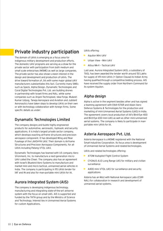 10 | Eye on Defence
Private industry participation
The domain of UAVs is emerging as a focus area for
indigenous military development and production efforts.
The domestic UAV programs are serving as a draw for the
private sector with participation from both medium and
small scale enterprises (MSME) as well as large companies.
The private sector has also shown a keen interest in the
design and development and production of UAVs. The
drive toward formation of JVs with some major global UAV
manufacturers substantiates this fact. Currently many SMEs
such as Speck, Alpha Design, Dynamatic Technologies and
Coral Digital Technologies Pvt. Ltd. are building drones
in partnership with Israeli firms and NAL; while some
companies such as Anjani Technoplast, Idea Forge, Mukesh
Kumar Udyog, Taneja Aerospace and Aviation and Jubilant
Aeronautics have taken steps to develop UAVs on their own
or with technology collaboration with foreign firms. Some
specific details as under:
Dynamatic Technologies Limited
The company designs and builds highly engineered
products for automotive, aeronautic, hydraulic and security
applications. It is India’s largest private sector company,
which develops exacting airframe structures and precision
aerospace component. It has developed Wing and Rear
Fuselage of the LAKSHYA UAV. Their domain is Airframe
Structures and Precision Aerospace Components, for all
UAVs including Patang VTOL UAV.
Dynamatic Technologies has teamed with US company Aero
Vironment, Inc. to manufacture a next-generation micro-
UAV called the Cheel. The company also has an agreement
with Israel’s Bluebird Aero Systems to manufacture and
market mini and micro tactical, unmanned aerial vehicles in
India. The company is participating in 95 UAVs tender for
IAF and IN and also for man-portable mini UAVs for IA.
Aurora Integrated System (AIS)
The company is developing indigenous technology,
manufacturing and integrating state-of-the-art airborne
system with the focus on small UAS. AIS is supported and
funded by the TATA group and by the Ministry of Science
and Technology. Interest lies in Unmanned Aerial Systems
for custom Applications.
UAVs offering:
•	 Aquilon Mini UAV
•	 Urban View – Mini UAV
•	 Altius Mk-II – Tactical UAV
Last year, Aurora Integrated System (AIS), a subsidiary of
TASL has been awarded the tender worth around 50 Lakhs
for supply of 49 mini UAVs (+ Option Clause) to Indian Army
having qualified through a competitive bidding process. AIS
have received the supply order from Northern Command for
its system Aquilon.
Alpha design
Alpha is active in the segment besides other and has signed
a teaming agreement with Elbit-ISTAR and Adani Aero
Defence Systems & Technologies for the production and
marketing of mini-Unmanned Aerial Systems (UAS) in India.
The agreement covers local production of IAI’s Bird-Eye 400
and Bird-Eye 650 mini UAS as well as other mini-unmanned
aerial systems. The company is likely to participate in man-
portable mini UAVs for IA.
Asteria Aerospace Pvt. Ltd.
Asteria Aerospace is a MSME registered with the National
Small Industries Corporation. Its focus area is development
of Unmanned Aerial Systems and related technologies.
UAVs and related technologies offering:
•	 ATOM Autopilot Flight Control System
•	 CYGNUS A10 Long Range UAS for military and civilian
surveillance
•	 A400 mini VTOL UAS for surveillance and security
applications
Asteria has an MoU with National Aerospace Labs (CSIR-
NAL) for collaboration in research and development of
unmanned aerial systems.
 
