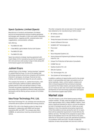 11Eye on Defence |
Speck Systems Limited (Speck)
Manufacturer of products and developer of strategic,
tactical and developmental solutions enabling geospatial
technologies with strengths in UAVs and system integration,
optoelectronics, mapping and GIS, containerization and
ruggedization, communication, software.
UAV offering:
•	 The BIRD-EYE 400
•	 I View MK50 Light & Mobile Tactical UAV System
•	 The BIRD-EYE 600
•	 The BIRD-EYE 650
Speck has entered a strategic teaming agreement with
Israel’s Malat, IAI for manufacturing and Service support of
IAI’s mini and micro UAV product range in India along with
home-based support and maintenance.
Jubilant Enpro
Jubilant Enpro is the strategic “venture business” segment
of Jubilant Bhartia Group. It is one of the leading high
technology products and services companies with business
interests in aerospace; oil and gas; financial services;
trading; and homeland and mega-city security systems.
The company has formed JV, Jubilant Aeronautics, with
Israel’s Aeronautics Defense Systems addressing the
growing need for UAVs and aerostat systems in India.
The team has already responded to several Requests for
Information (RFIs) submitted by different Indian authorities.
Aeronautics will be offering various versions of its Orbiter
mini-UAV.
Idea Forge Technology Pvt. Ltd.
Idea Forge Technology Pvt. Ltd. develops and manufactures
unmanned aerial systems and alternative energy products.
NETRA VTOL UAV is the flagship product of Idea Forge
developed in collaboration with DRDO and has been
inducted by BSF and CRPF. The company also offers
CARBON, an autonomous hovering unmanned aerial
vehicle.
The other companies who are also keen in the segment and
have obtained ILs for manufacturing of UAVs include:
•	 BF Utilities Limited
•	 Ashok Leyland
•	 Teneja Aerospace & Aviation Limited (TAAL)
•	 Avaana Software & Services
•	 SASMOS HET Technologies Ltd.
•	 Punj Lloyd
•	 MKU
•	 Nova Integrated Systems Ltd.
•	 Varisis Advanced Engineering & Software Technology
India Pvt. Ltd.
•	 Unique Fire Protection & Fabrication Consultants
•	 ICOMM Tele Ltd
•	 Swallow Systems Pvt. Ltd
•	 OM UAV Systems
•	 TSL Technologies Pvt. Ltd
•	 Tara Systems & Technologies Ltd
In addition a plethora of opportunities exist for the private
sector in sub-assemblies and major sub-systems such as
sensor payloads, radars, control systems, engines and
other on-board equipment that are being increasingly
sourced from the Indian industry and would continue to
do so in future as well. Even more-exotic technologies and
development of nano-technology applications will expand
the conventional supplier base further.
Market size
The UAV industry is one of the fastest-growing military
aviation markets. Till date, India has bought UAV platforms
worth approximately US$1.5 billion (INR82.5 billion). There
exists a significant demand for UAVs in not just the defence
but also in homeland security and for civilian use as well.
Keeping in mind, the projected and growing requirement
of the three defence services during the next 10–12 years,
there will be substantial requirement of small UAVs by the
defence services. The Indian Army proposes to equip UAVs
down to the battalion level in the next three to five years,
while the Air Force plans to have fully operational squadrons
of surveillance UAVs and UCAV. The plan includes the
induction of many man-portable mini and micro UAVs for
 