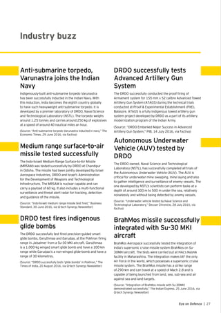 27Eye on Defence |
Anti-submarine torpedo,
Varunastra joins the Indian
Navy
Indigenously-built anti-submarine torpedo Varunastra
has been successfully inducted in the Indian Navy. With
this induction, India becomes the eighth country globally
to have such heavyweight anti-submarine torpedo. It is
developed by a premier laboratory of DRDO, Naval Science
and Technological Laboratory (NSTL). The torpedo weighs
around 1.25 tonnes and carries around 250 kg of explosives
at a speed of around 40 nautical miles an hour.
(Source: “Anti-submarine torpedo Varunastra inducted in navy,” The
Economic Times, 29 June 2016, via Factiva)
Medium range surface-to-air
missile tested successfully
The Indo-Israeli Medium Range Surface-to-Air Missile
(MRSAM) was tested successfully by DRDO at Chandipur
in Odisha. The missile had been jointly developed by Israel
Aerospace Industries, DRDO and Israel’s Administration
for the Development of Weapons and Technological
Infrastructure. The MRSAM is nuclear capable and can
carry a payload of 60 kg. It also includes a multi-functional
surveillance and threat alert radar for tracking, detection
and guidance of the missile.
(Source: “Indo-Israeli medium range missile test fired,” Business
Standard, 30 June 2016, via Q-tech Synergy Newsletter)
DRDO test fires indigenous
glide bombs
The DRDO successfully test fired precision-guided smart
glide bombs, Garuthmaa and Garudaa, at the Pokhran firing
range in Jaisalmer from a Su-30 MKI aircraft. Garuthmaa
is a 1,000-kg winged smart glide bomb and have a 100-km
range while Garudaa is a non-winged glide-bomb and have a
range of 30 kilometres.
(Source: “DRDO successfully tests ‘glide bombs’ in Pokhran,” The
Times of India, 20 August 2016, via Q-tech Synergy Newsletter)
DRDO successfully tests
Advanced Artillery Gun
System
The DRDO successfully conducted the proof firing of
Armament system for 155 mm x 52 calibre Advanced Towed
Artillery Gun System (ATAGS) during the technical trials
conducted at Proof & Experimental Establishment (PXE),
Balasore. ATAGS is a fully indigenous towed artillery gun
system project developed by DRDO as a part of its artillery
modernization program of the Indian Army.
(Source: “DRDO Embarked Major Success in Advanced
Artillery Gun System,” PIB, 14 July 2016, via Factiva)
Autonomous Underwater
Vehicle (AUV) tested by
DRDO
The DRDO owned, Naval Science and Technological
Laboratory (NSTL), has successfully completed all trials of
the Autonomous Underwater Vehicle (AUV). The AUV is
critical for underwater mine sweeping, mine laying and also
to gather intelligence and surveillance of enemy vessels. The
one developed by NSTL’s scientists can perform tasks at a
depth of around 300 m to 500 m under the sea, relatively
noiselessly and without being detected by enemy vessels.
(Source: “Underwater vehicle tested by Naval Science and
Technological Laboratory,” Deccan Chronicle, 28 July 2016, via
Factiva)
BrahMos missile successfully
integrated with Su-30 MKI
aircraft
BrahMos Aerospace successfully tested the integration of
India’s supersonic cruise missile system BrahMos on Su-
30MKI aircraft. The tests were carried out at HAL’s Nashik
facility in Maharashtra. The integration makes IAF the only
Air Force in the world, which possesses a supersonic cruise
missile system. The BrahMos missile has a strike range
of 290-km and can travel at a speed of Mach 2.8 and is
capable of being launched from land, sea, sub-sea and air
against sea and land targets.
(Source: “Integration of BrahMos missile with Su-30MKI
demonstrated successfully,” The Indian Express, 25 June 2016, via
Q-tech Synergy Newsletter)
Industry buzz
 
