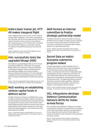 28 | Eye on Defence
India’s basic trainer jet, HTT-
40 makes inaugural flight
India’s indigenous basic trainer aircraft, HTT-40, made its
inaugural flight in Bengaluru. The aircraft is developed by
HAL and will be used for the first stage training for all flying
cadets of the three services, Air Force, Army and Navy.
IAF is expected to procure 70 HTT-40 aircraft. The aircraft
has more than 80% indigenous content with more than
75 systems of the total 90 are procured from within the
country.
(Source: “Indigenous Trainer Aircraft HTT-40 Makes Inaugural
Flight,” NDTV, 17 June 2016, via Factiva)
HAL successfully tests the
upgraded Mirage-2000
HAL tested the upgraded Mirage-2000 aircraft in its final
operational configuration (FOC) design. The upgraded
Mirage 2000’s FOC configuration covers the integration
of India-specific weapons, sensors and EW system and
gives additional capability of air-to-ground weapon,
training, helmet mounted display etc. The initial operation
configuration (IOC) was designed by Dassault and Thales
while FOC design and development activities were taken by
HAL.
(Source: “HAL flies upgraded FOC Mirage 2000; boost for IAF,” The
Financial Express, 29 July 2016, via Q-tech Synergy Newsletter)
MoD working on establishing
venture capital funds in
defence sector
The MoD is working on setting up an INR300 billion corpus
for defence production by foreign companies. According to
the initial proposal, the foreign defence companies that have
sold equipment to India can invest in VCFs as part of their
offset obligations (at least 30% of the contract value must be
invested back in India). Foreign companies can invest up to
25% of their offset obligations in such funds and such VFCs
will be cleared by the MoD.
(Source: “Government working on INR 30,000 crore corpus for
venture capital funds in defence sector,” The Economic Times, 15
July 2016, via Factiva)
MoD formed an internal
committee to finalize
strategic partnership model
The MoD has formed an internal committee for finalizing
the DIPP-2016 final chapter of strategic partners regarding
the number of government contracts. The Government
is to select a private player to exclusively make a military
platform for a specified period of time.
(Source: “Defence manufacturing: Another panel to finalise
strategic partner model,” The Indian Express, 15 July 2016, via
Factiva)
Secret Data on India’s
Scorpene submarine
program leaked
Sensitive data relating to combat capability of the six
Scorpene class submarines that are under development
for the Indian Navy has been leaked. Mazagon Dock
Limited, in collaboration with the French shipbuilder DCNS,
is developing six Scorpene submarines under Project 75
worth US$3.5 billion with the first of the Scorpene class
submarines to be inducted by year-end and the remaining to
be delivered by 2020. The leaked DCNS data has sensitive
information around the stealth capabilities, intelligence
gathering frequencies, diving depths, noise levels, and
magnetic, electromagnetic and infra-red data.
(Source: “French submarine builder in massive leak scandal,” The
Australian, 15 July 2016, via Q-tech Synergy Newsletter)
HCL Infosystems develops
Defence Communication
Network (DCN) for Indian
Armed Forces
HCL Infosystems has developed an indigenous converged
communications network for the Armed Forces. The network
is the largest single satellite network in the Indian defence
forces, spread across the country. DCN will bolster the
prowess of the defence forces during both critical operations
and rescue missions.
(Source: “Indian armed forces get converged communication
network,” Hindustan Times, 30 June 2016, via Q-tech Synergy
Newsletter)
 