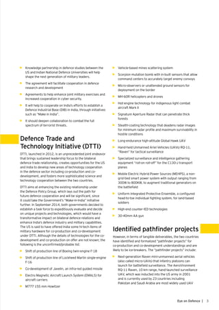 3Eye on Defence |
•	 Vehicle-based mines scattering system
•	 Scorpion mutation bomb with in-built sensors that allow
command centers to accurately target enemy convoys
•	 Micro-observers or unattended ground sensors for
deployment on the border
•	 MH-60R helicopters and drones
•	 Hot-engine technology for indigenous light combat
aircraft Mark II
•	 Signature Aperture Radar that can penetrate thick
forests
•	 Stealth-coating technology that deadens radar images
for minimum radar profile and maximum survivability in
hostile conditions
•	 Long-endurance high-altitude Global Hawk UAV
•	 Hand-held Unmanned Ariel Vehicles (UAVs) RQ-11,
“Raven” for tactical surveillance
•	 Specialized surveillance and intelligence gathering
equipment “roll-on roll-off” for the C130-J transport
planes
•	 Mobile Electric Hybrid Power Sources (MEHPS), a non-
grid-tied smart power system with output ranging from
300W to 800KW, to augment traditional generators on
the battlefield
•	 Uniform Integrated Protective Ensemble, a configured
head-to-toe individual fighting system, for land-based
soldiers
•	 High-end counter-IED technologies
•	 30-40mm AA gun
Identified pathfinder projects
However, in terms of tangible deliverables, the two countries
have identified and formalized “pathfinder projects” for
co-production and co-development understandings and are
likely to be ice-breakers. The “pathfinder projects” include:
•	 Next-generation Raven mini-unmanned aerial vehicles
(also called micro-UAVs) that infantry platoons can
launch for battlefield surveillance. The AeroVironment
RQ-11 Raven, 10 km range, hand-launched surveillance
UAV, which was inducted into the US army in 2001
and is currently used by 23 countries including
Pakistan and Saudi Arabia are most widely used UAV
•	 Knowledge partnership in defence studies between the
US and Indian National Defence Universities will help
shape the next generation of military leaders.
•	 The agreement will facilitate cooperation in defence
research and development
•	 Agreements to help enhance joint military exercises and
increased cooperation in cyber security.
•	 It will help to cooperate on India’s efforts to establish a
Defence Industrial Base (DIB) in India, through initiatives
such as “Make in India”.
•	 It should deepen collaboration to combat the full
spectrum of terrorist threats.
Defence Trade and
Technology Initiative (DTTI)
DTTI, launched in 2012, is an unprecedented joint endeavor
that brings sustained leadership focus to the bilateral
defence trade relationship, creates opportunities for the US
and India to develop new areas of technology cooperation
in the defence sector including co-production and co-
development, and fosters more sophisticated science and
technology cooperation between the two countries.
DTTI aims at enhancing the existing relationship under
the Defence Policy Group, which lays out the path for
future defence cooperation and will be significant, since
it could take the Government’s “Make-in-India” initiative
further. In September 2014, both governments decided to
establish a task force to expeditiously evaluate and decide
on unique projects and technologies, which would have a
transformative impact on bilateral defence relations and
enhance India’s defence industry and military capabilities.
The US is said to have offered India some hi-tech items of
military hardware for co-production and co-development
under DTTI. Although the details of technologies for the co-
development and co-production on offer are not known; the
following is the unconfirmed/probable list:
•	 Shift of production line of Boeing twin-engine F-18
•	 Shift of production line of Lockheed Martin single-engine
F-16
•	 Co-development of Javelin, an infra-red guided missile
•	 Electro Magnetic Aircraft Launch System (EMALS) for
aircraft carriers
•	 M777 155 mm Howitzer
 