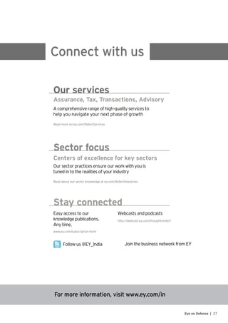 37Eye on Defence |
For more information, visit www.ey.com/in
Connect with us
Assurance, Tax, Transactions, Advisory
A comprehensive range of high-quality services to
help you navigate your next phase of growth
Read more on ey.com/IN/en/Services
Our services
Centers of excellence for key sectors
Our sector practices ensure our work with you is
tuned in to the realities of your industry
Read about our sector knowledge at ey.com/IN/en/Industries
Sector focus
Easy access to our
knowledge publications.
Any time.
http://webcast.ey.com/thoughtcenter/
Webcasts and podcasts
www.ey.com/subscription-form
Follow us @EY_India Join the business network from EY
Stay connected
 