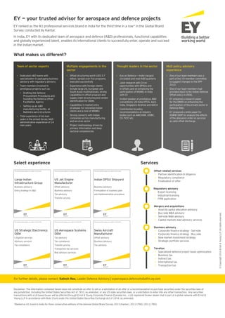 EY — your trusted advisor for aerospace and defence projects
EY ranked as the #1 professional services brand in India for the third time in a row* in the Global Brand
Survey conducted by Kantar.
In India, EY with its dedicated team of aerospace and defence (A&D) professionals, functional capabilities
and globally experienced talent, enables its international clients to successfully enter, operate and succeed
in the Indian market.
For further details, please contact: Sailesh Rao, Leader Defence Advisory | eyaerospace.defenceindia@in.ey.com
What makes us different?
Select experience Services
• Dedicated A&D teams with
specialization in packaging business
advisory with regulatory advisory
• Team members involved in
prestigious projects such as:
• Drafting the Defence
Procurement Procedures and
founding the Defence Offset
Facilitation Agency
• Setting up an A&D
manufacturing facility at
Mahindra aero-structures
• Total experience of 66 man
years in the armed forces; MoD
administrative experience of 14
man years
• Offset structuring worth US$ 3.7
executed successfully
• Experience with foreign clients
include large US, European and
South Asian multinationals; strong
capabilities in offset program and
supply chain structuring and vendor
• Capabilities in market entry
strategies for renowned Indian
clients and a host of MSMEs
• Strong connects with Indian
companies across manufacturing
and services sector
• Project methodology driven by
primary information and deep
sectoral competencies
• Eye on Defence — India’s largest
circulated and read A&D quarterly
• Joint research with CII on
opportunities with DPSUs and
in offsets and on enhancing the
participation of MSMEs in India
with CII
• Invited speaker at prestigious A&D
conventions; US-India HTCG, Aero
India, Singapore Airshow and GOCA
• Contribution to policy
recommendations at industry
bodies such as AMCHAM, USIBC,
CII, FICCI etc.
• One of our team members was a
part of the 10—member committee
to suggest changes to the DPP
2013.
• One of our team members had
provided input to the Indian Defense
Offset policy in 2006.
• EY prepared a research paper
for the DRDO on enhancing the
participation of the private sector in
Defence R&D.
• EY prepared a white paper for
DOMW (DDP) to analyze the effects
of the abeyance order on services
as valid offset discharge.
Team of sector experts Multiple engagements in the
sector
Thought leaders in the sector MoD policy advisory
experience
Offset related services
•
• Regulatory compliance
• Finalization of offer
Mergers and acquisitions
• Asset & capital allocation advisory
• Buy-side M&A advisory
• Sell-side M&A advisory
• Capital markets lead advisory services
Business advisory
•
•
• New market investment strategy
• Strategic portfolio services
Regulatory advisory
• Export licensing
• Industrial licensing
• FIPB application
Taxation
• Specialized defence project taxes optimization
• Business tax
• Indirect tax
• International tax
• Transaction tax
This announcement appears as a matter of record only.
This announcement appears as a matter of record only.
This announcement appears as a matter of record only.
This announcement appears as a matter of record only.
This announcement appears as a matter of record only.
This announcement appears as a matter of record only.
Large Indian
Infrastructure Group
Business advisory
Entry strategy in A&D
US Strategic Electronics
OEM
Litigation services
Advisory services
Tax compliance
US Jet Engine
Manufacturer
Offset advisory
Business advisory
Tax advisory
Transfer pricing
US Aerospace Systems
OEM
Tax advisory
Tax compliance
Transfer pricing
Transaction tax services
Risk advisory services
Indian DPSU Shipyard
Business advisory
Formulation of business plan
and implementation procedure
Swiss Aircraft
Manufacturer
Offset advisory
Business advisory
Tax advisory
*Ranked as #1 brand in India for three consecutive editions of the biennial Global Brand Survey 2015 (Kantar), 2013 (TNS), 2011 (TNS)
©Copyright2016Ernst&YoungLLP.Allrightsreserved.
Disclaimer: The information contained herein does not constitute an offer to sell or a solicitation of an offer or a recommendation to purchase securities under the securities laws of
any jurisdiction, including the United States Securities Act of 1933, as amended, or any US state securities laws, or a solicitation to enter into any other transaction. Any securities
transactions with a US-based buyer will be effected through Ernst & Young Corporate Finance (Canada) Inc., a US registered broker-dealer that is part of a global network with Ernst &
Young LLP in accordance with Rule 15a-6 under the United States Securities Exchange Act of 1934, as amended.
 