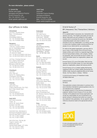 39Eye on Defence |
Our offices in India
About EY
EY is a global leader in assurance, tax, transaction and
advisory services. The insights and quality services we
deliver help build trust and confidence in the capital
markets and in economies the world over. We develop
outstanding leaders who team to deliver on our
promises to all of our stakeholders. In so doing, we play
a critical role in building a better working world for our
people, for our clients and for our communities.
EY refers to the global organization, and may refer to
one or more, of the member firms of Ernst & Young
Global Limited, each of which is a separate legal entity.
Ernst & Young Global Limited, a UK company limited
by guarantee, does not provide services to clients. For
more information about our organization, please visit
ey.com.
Ernst & Young LLP is one of the Indian client serving
member firms of EYGM Limited. For more information
about our organization, please visit www.ey.com/in.
Ernst & Young LLP is a Limited Liability Partnership,
registered under the Limited Liability Partnership Act,
2008 in India, having its registered office at 22 Camac
Street, 3rd Floor, Block C, Kolkata - 700016
© 2016 Ernst & Young LLP. Published in India.
All Rights Reserved.
EYIN1610-095
ED None
This publication contains information in summary form
and is therefore intended for general guidance only. It is
not intended to be a substitute
for detailed research or the exercise of professional
judgment. Neither Ernst & Young LLP nor any other
member of the global Ernst & Young organization can
accept any responsibility for loss occasioned to any
person acting or refraining from action as a result of
any material in this publication. On any specific matter,
reference should be made to the appropriate advisor.
AGK
EYreferstotheglobalorganization,and/orone
ormoreoftheindependentmemberfirmsof
Ernst&YoungGlobalLimited
Ernst & Young LLP
EY | Assurance | Tax | Transactions | Advisory
For more information , please contact:
K. Ganesh Raj
Partner and Leader
Aerospace and Defence Practice
Ernst & Young Pvt. Ltd.
Tel: + 91 120 671 7110
Email: ganesh.raj@in.ey.com
Ankit Tyagi
Associate
Corporate Finance Strategy
Aerospace & Defence
Ernst & Young Pvt. Ltd.
Mob: + 91 9711132596
Email: ankit2.tyagi@in.ey.com
Hyderabad
Oval Ofﬁce
18, iLabs Centre
Hitech City, Madhapur
Hyderabad - 500081
Tel: +91 40 6736 2000
Fax: +91 40 6736 2200
Jamshedpur
1st Floor,
Shantiniketan Building,
Holding No. 1,
SB Shop Area, Bistupur,
Jamshedpur – 831001
Tel: +91 657 663 1000
Kochi
9th Floor “ABAD Nucleus”
NH-49, Maradu PO
Kochi - 682 304
Tel: +91 484 304 4000
Fax: +91 484 270 5393
Kolkata
22, Camac Street
3rd Floor, Block C”
Kolkata-700 016
Tel: +91 33 6615 3400
Fax: +91 33 6615 3750
Mumbai
14th Floor, The Ruby
29 Senapati Bapat Marg
Dadar (west)
Mumbai-400 028, India
Tel: +91 22 6192 0000
Fax: +91 22 6192 1000
5th Floor Block B-2
Nirlon Knowledge Park
Off. Western Express Highway
Goregaon (E)
Mumbai-400 063, India
Tel: +91 22 6192 0000
Fax: +91 22 6192 3000
Pune
C—401, 4th ﬂoor
Panchshil Tech Park
Yerwada (Near Don Bosco School)
Pune-411 006
Tel: +91 20 6603 6000
Fax: +91 20 6601 5900
Ahmedabad
2nd ﬂoor, Shivalik Ishaan
Near. C.N Vidhyalaya
Ambawadi
Ahmedabad-380015
Tel: +91 79 6608 3800
Fax: +91 79 6608 3900
Bengaluru
12th & 13th ﬂoor
“U B City” Canberra Block
No.24, Vittal Mallya Road
Bengaluru-560 001
Tel: +91 80 4027 5000
+91 80 6727 5000
Fax: +91 80 2210 6000 (12th ﬂoor)
Fax: +91 80 2224 0695 (13th ﬂoor)
1st Floor, Prestige Emerald
No.4, Madras Bank Road
Lavelle Road Junction
Bengaluru-560 001 India
Tel: +91 80 6727 5000
Fax: +91 80 2222 4112
Chandigarh
1st Floor
SCO: 166-167
Sector 9-C, Madhya Marg
Chandigarh-160 009
Tel: +91 172 671 7800
Fax: +91 172 671 7888
Chennai
Tidel Park
6th & 7th Floor
A Block (Module 601,701-702)
No.4, Rajiv Gandhi Salai
Taramani
Chennai-600113
Tel: +91 44 6654 8100
Fax: +91 44 2254 0120
Delhi NCR
Golf View Corporate
Tower – B
Sector 42, Sector Road
Gurgaon–122 002
Tel: +91 124 464 4000
Fax: +91 124 464 4050
3rd & 6th Floor, Worldmark-1
IGI Airport Hospitality District
Aerocity New Delhi-110037, India
Tel: +91 11 6671 8000
Fax +91 11 6671 9999
4th & 5th Floor, Plot No 2B
Tower 2, Sector 126
NOIDA-201 304
Gautam Budh Nagar, U.P. India
Tel: +91 120 671 7000
Fax: +91 120 671 7171
 