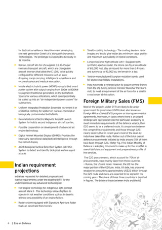 4 | Eye on Defence
for tactical surveillance. AeroVironment developing
the next generation Cheel UAV along with Dynamatic
Technologies. The prototype is expected to be ready in
12 months.
•	 Roll-on, roll-off kits for US-supplied C-130J Super
Hercules transport aircraft, which are changeable
aircraft interiors that allow the C-130J to be quickly
configured for different missions such as para-
dropping, cargo-carrying, intelligence surveillance and
reconnaissance and medical evacuation.
•	 Mobile electric hybrid power (MEHP) non-grid-tied smart
power system with output ranging from 300W to 800KW
to augment traditional generators on the battlefield.
Source for various utilizations, which could potentially
be scaled up into an “air-independent power system” for
submarines.
•	 Uniform Integrated Protection Ensemble Increment II or
protective clothing for soldiers in nuclear, chemical or
biologically contaminated battlefields.
•	 General Atomics Electro-Magnetic Aircraft Launch
System for India’s second indigenous aircraft carrier;
•	 Possible cooperation on development of advanced jet
engine technology.
•	 Digital Helmet Mounted Display (DHMD): Provides the
necessary operational data/tactical intelligence through
the helmet display
•	 Joint Biological Tactical Detection System (JBTDS):
System to detect and identify biological warfare agent
attacks
Indian requirement
projections
India has requested for detailed proposals and
license requirements under the bilateral DTTI for the
undermentioned key advanced technologies:
•	 Hot-engine technology for indigenous light combat
aircraft Mark II - This technology allows fighters to
operate in hot weather conditions such as in deserts
without any possibility of an engine failure.
•	 Radar system equipped with Signature Aperture Radar
that can penetrate thick forests.
•	 Stealth-coating technology - The coating deadens radar
images and would give Indian jets minimum radar profile
and maximum survivability in hostile conditions.
•	 Long-endurance high-altitude UAV - Equipped with
synthetic aperture radar, the drone can fly at an altitude
of 65,000 feet, stay air-bound for more than 14 hours
and survey up to 40,000 sq. km terrain in a day.
•	 Textron-manufactured Scorpion mutation bomb, used
for protecting military installations.
•	 India has made a renewed pitch to acquire armed drones
from the US during defence minister Manohar Parrikar’s
visit, to meet a requirement of the air force for a stealth
cross border strike option.
Foreign Military Sales (FMS)
Most of the projects under DTTI are likely to be under
government-to-government (G2G) deal, also known as
Foreign Military Sales (FMS) program or inter-governmental
agreements. Moreover, in cases where there is an urgent
strategic and operational need for particular weaponry to
meet immediate requirements of the defence service, then
G2G seems to be a preferred route. A comparison between
the competitive procurements and those through G2G
clearly depicts that in recent years most of the deals by
India have taken this route. Rather out of the total overall
defence procurements initiated by India around 70% of them
have been through G2G. (Refer Fig.) The Indian Ministry of
Defence is adopting this route to make up for the shortfall in
overall deficiency of equipment and preparedness profile of
the services.
The G2G procurements, which account for 70% of all
procurements, have mainly been from three countries
— Russia, the US and Israel. However, the US has the
major portion of the G2G pie. India, till date, has procured
weaponries amounting approximately US$22 billion through
the G2G route and more are expected to be signed in the
coming years. The share of these three countries is depicted
in figures. The bilateral trade between India and the US
 