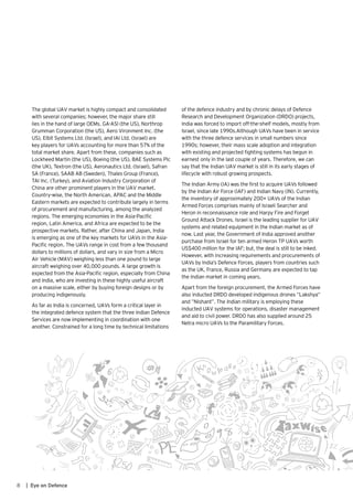 8 | Eye on Defence
The global UAV market is highly compact and consolidated
with several companies; however, the major share still
lies in the hand of large OEMs. GA-ASI (the US), Northrop
Grumman Corporation (the US), Aero Vironment Inc. (the
US), Elbit Systems Ltd. (Israel), and IAI Ltd. (Israel) are
key players for UAVs accounting for more than 57% of the
total market share. Apart from these, companies such as
Lockheed Martin (the US), Boeing (the US), BAE Systems Plc
(the UK), Textron (the US), Aeronautics Ltd. (Israel), Safran
SA (France), SAAB AB (Sweden), Thales Group (France),
TAI Inc. (Turkey), and Aviation Industry Corporation of
China are other prominent players in the UAV market.
Country-wise, the North American, APAC and the Middle
Eastern markets are expected to contribute largely in terms
of procurement and manufacturing, among the analyzed
regions. The emerging economies in the Asia-Pacific
region, Latin America, and Africa are expected to be the
prospective markets. Rather, after China and Japan, India
is emerging as one of the key markets for UAVs in the Asia-
Pacific region. The UAVs range in cost from a few thousand
dollars to millions of dollars, and vary in size from a Micro
Air Vehicle (MAV) weighing less than one pound to large
aircraft weighing over 40,000 pounds. A large growth is
expected from the Asia-Pacific region, especially from China
and India, who are investing in these highly useful aircraft
on a massive scale, either by buying foreign designs or by
producing indigenously.
As far as India is concerned, UAVs form a critical layer in
the integrated defence system that the three Indian Defence
Services are now implementing in coordination with one
another. Constrained for a long time by technical limitations
of the defence industry and by chronic delays of Defence
Research and Development Organization (DRDO) projects,
India was forced to import off-the-shelf models, mostly from
Israel, since late 1990s.Although UAVs have been in service
with the three defence services in small numbers since
1990s; however, their mass scale adoption and integration
with existing and projected fighting systems has begun in
earnest only in the last couple of years. Therefore, we can
say that the Indian UAV market is still in its early stages of
lifecycle with robust growing prospects.
The Indian Army (IA) was the first to acquire UAVs followed
by the Indian Air Force (IAF) and Indian Navy (IN). Currently,
the inventory of approximately 200+ UAVs of the Indian
Armed Forces comprises mainly of Israeli Searcher and
Heron in reconnaissance role and Harpy Fire and Forget
Ground Attack Drones. Israel is the leading supplier for UAV
systems and related equipment in the Indian market as of
now. Last year, the Government of India approved another
purchase from Israel for ten armed Heron TP UAVs worth
US$400 million for the IAF; but, the deal is still to be inked.
However, with increasing requirements and procurements of
UAVs by India’s Defence Forces, players from countries such
as the UK, France, Russia and Germany are expected to tap
the Indian market in coming years.
Apart from the foreign procurement, the Armed Forces have
also inducted DRDO developed indigenous drones “Lakshya”
and ”Nishant”. The Indian military is employing these
inducted UAV systems for operations, disaster management
and aid to civil power. DRDO has also supplied around 25
Netra micro UAVs to the Paramilitary Forces.
 