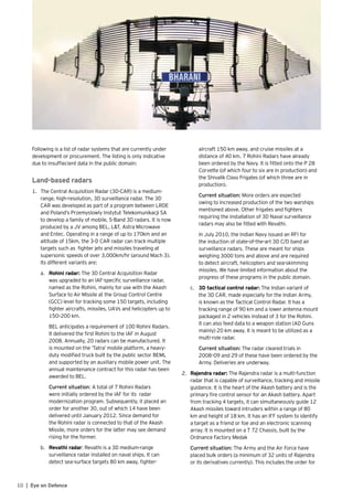 10 | Eye on Defence
Following is a list of radar systems that are currently under
development or procurement. The listing is only indicative
due to insuffiecient data in the public domain:
Land-based radars
1.	 The Central Acquisition Radar (3D-CAR) is a medium-
range, high-resolution, 3D surveillance radar. The 3D
CAR was developed as part of a program between LRDE
and Poland’s Przemyslowly Instytut Telekomunikacji SA
to develop a family of mobile, S-Band 3D radars. It is now
produced by a JV among BEL, L&T, Astra Microwave
and Entec. Operating in a range of up to 170km and an
altitude of 15km, the 3-D CAR radar can track multiple
targets such as fighter jets and missiles traveling at
supersonic speeds of over 3,000km/hr (around Mach 3).
Its different variants are:
a.	 Rohini radar: The 3D Central Acquisition Radar
was upgraded to an IAF-specific surveillance radar,
named as the Rohini, mainly for use with the Akash
Surface to Air Missile at the Group Control Centre
(GCC) level for tracking some 150 targets, including
fighter aircrafts, missiles, UAVs and helicopters up to
150–200 km.
	 BEL anticipates a requirement of 100 Rohini Radars.
It delivered the first Rohini to the IAF in August
2008. Annually, 20 radars can be manufactured. It
is mounted on the ‘Tatra’ mobile platform, a heavy-
duty modified truck built by the public sector BEML
and supported by an auxiliary mobile power unit. The
annual maintenance contract for this radar has been
awarded to BEL.
	 Current situation: A total of 7 Rohini Radars
were initially ordered by the IAF for its radar
modernization program. Subsequently, it placed an
order for another 30, out of which 14 have been
delivered until January 2012. Since demand for
the Rohini radar is connected to that of the Akash
Missile, more orders for the latter may see demand
rising for the former.
b.	 Revathi radar: Revathi is a 3D medium-range
surveillance radar installed on naval ships. It can
detect sea-surface targets 80 km away, fighter-
aircraft 150 km away, and cruise missiles at a
distance of 40 km. 7 Rohini Radars have already
been ordered by the Navy. It is fitted onto the P 28
Corvette (of which four to six are in production) and
the Shivalik Class Frigates (of which three are in
production).
	 Current situation: More orders are expected
owing to increased production of the two warships
mentioned above. Other frigates and fighters
requiring the installation of 3D Naval surveillance
radars may also be fitted with Revathi.
	 In July 2010, the Indian Navy issued an RFI for
the induction of state-of-the-art 3D C/D band air
surveillance radars. These are meant for ships
weighing 3000 tons and above and are required
to detect aircraft, helicopters and sea-skimming
missiles. We have limited information about the
progress of these programs in the public domain.
c.	 3D tactical control radar: The Indian variant of
the 3D CAR, made especially for the Indian Army,
is known as the Tactical Control Radar. It has a
tracking range of 90 km and a lower antenna mount
packaged in 2 vehicles instead of 3 for the Rohini.
It can also feed data to a weapon station (AD Guns
mainly) 20 km away. It is meant to be utilized as a
multi-role radar.
	 Current situation: The radar cleared trials in
2008–09 and 29 of these have been ordered by the
Army. Deliveries are underway.
2.	 Rajendra radar: The Rajendra radar is a multi-function
radar that is capable of surveillance, tracking and missile
guidance. It is the heart of the Akash battery and is the
primary fire control sensor for an Akash battery. Apart
from tracking 4 targets, it can simultaneously guide 12
Akash missiles toward intruders within a range of 80
km and height of 18 km. It has an IFF system to identify
a target as a friend or foe and an electronic scanning
array. It is mounted on a T 72 Chassis, built by the
Ordnance Factory Medak
	 Current situation: The Army and the Air Force have
placed bulk orders (a minimum of 32 units of Rajendra
or its derivatives currently). This includes the order for
 