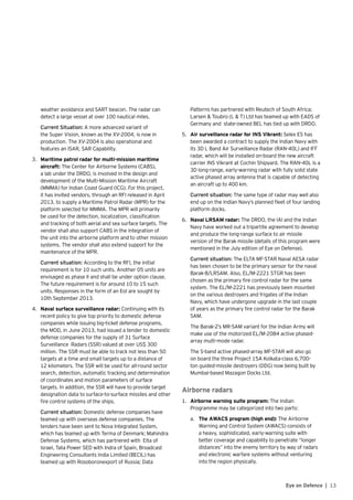 13Eye on Defence |
weather avoidance and SART beacon. The radar can
detect a large vessel at over 100 nautical miles.
	 Current Situation: A more advanced variant of
the Super Vision, known as the XV-2004, is now in
production. The XV-2004 is also operational and
features an ISAR, SAR Capability.
3.	 Maritime patrol radar for multi-mission maritime
aircraft: The Center for Airborne Systems (CABS),
a lab under the DRDO, is involved in the design and
development of the Multi-Mission Maritime Aircraft
(MMMA) for Indian Coast Guard (ICG). For this project,
it has invited vendors, through an RFI released in April
2013, to supply a Maritime Patrol Radar (MPR) for the
platform selected for MMMA. The MPR will primarily
be used for the detection, localization, classification
and tracking of both aerial and sea surface targets. The
vendor shall also support CABS in the integration of
the unit into the airborne platform and to other mission
systems. The vendor shall also extend support for the
maintenance of the MPR.
	 Current situation: According to the RFI, the initial
requirement is for 10 such units. Another 05 units are
envisaged as phase II and shall be under option clause.
The future requirement is for around 10 to 15 such
units. Responses in the form of an EoI are sought by
10th September 2013.
4.	 Naval surface surveillance radar: Continuing with its
recent policy to give top priority to domestic defense
companies while issuing big-ticket defense programs,
the MOD, in June 2013, had issued a tender to domestic
defense companies for the supply of 31 Surface
Surveillance Radars (SSR) valued at over US$ 300
million. The SSR must be able to track not less than 50
targets at a time and small targets up to a distance of
12 kilometers. The SSR will be used for all-round sector
search, detection, automatic tracking and determination
of coordinates and motion parameters of surface
targets. In addition, the SSR will have to provide target
designation data to surface-to-surface missiles and other
fire control systems of the ships.
	 Current situation: Domestic defense companies have
teamed up with overseas defense companies. The
tenders have been sent to Nova Integrated System,
which has teamed up with Terma of Denmark; Mahindra
Defense Systems, which has partnered with Elta of
Israel, Tata Power SED with Indra of Spain, Broadcast
Engineering Consultants India Limited (BECIL) has
teamed up with Rosoboronexport of Russia; Data
Patterns has partnered with Reutech of South Africa;
Larsen & Toubro (L & T) Ltd has teamed up with EADS of
Germany and state-owned BEL has tied up with DRDO.
5.	 Air surveillance radar for INS Vikrant: Selex ES has
been awarded a contract to supply the Indian Navy with
its 3D L Band Air Surveillance Radar (RAN-40L) and IFF
radar, which will be installed on-board the new aircraft
carrier INS Vikrant at Cochin Shipyard. The RAN-40L is a
3D long-range, early-warning radar with fully solid state
active phased array antenna that is capable of detecting
an aircraft up to 400 km.
	 Current situation: The same type of radar may well also
end up on the Indian Navy’s planned fleet of four landing
platform docks.
6.	 Naval LRSAM radar: The DRDO, the IAI and the Indian
Navy have worked out a tripartite agreement to develop
and produce the long-range surface to air missile
version of the Barak missile (details of this program were
mentioned in the July edition of Eye on Defense).
	 Current situation: The ELTA MF-STAR Naval AESA radar
has been chosen to be the primary sensor for the naval
Barak-8/LRSAM. Also, EL/M-2221 STGR has been
chosen as the primary fire control radar for the same
system. The EL/M-2221 has previously been mounted
on the various destroyers and frigates of the Indian
Navy, which have undergone upgrade in the last couple
of years as the primary fire control radar for the Barak
SAM.
	 The Barak-2’s MR-SAM variant for the Indian Army will
make use of the motorized EL/M-2084 active phased-
array multi-mode radar.
	 The S-band active phased-array MF-STAR will also go
on board the three Project 15A Kolkata-class 6,700-
ton guided-missile destroyers (DDG) now being built by
Mumbai-based Mazagon Docks Ltd.
Airborne radars
1.	 Airborne warning suite program: The Indian
Programme may be categorized into two parts:
a.	 The AWACS program (high end): The Airborne
Warning and Control System (AWACS) consists of
a heavy, sophisticated, early-warning suite with
better coverage and capability to penetrate “longer
distances” into the enemy territory by way of radars
and electronic warfare systems without venturing
into the region physically.
 