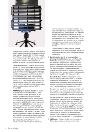14 | Eye on Defence
	 India purchased three such advanced A-50EI Phalcon
AWACS planes through a tripartite agreement among
India, Israel and Russia (in 2004). The IAF inducted
three Phalcon AWACS in 2009-10 for US$1.1-billion.
These systems have the IAI’s 360-degree Phalcon
early-warning radar and communication suite
mounted on Russian IL-76 heavy-lift military aircraft.
	 Current situation: India is currently negotiating for
another two Phalcon systems with IAI. Although the
future requirement of such systems has been pegged
at 10 AWACS planes, DRDO has decided to produce
it indigenously through an INR60-billion project. The
project proposal for the indigenous development
of AWACS (India) by the DRDO was approved by
the Cabinet Committee on Security (CCS) on 12th
February 2013. There has been no clarity as to the
platform that the AWACS suite will be mounted on.
The Air Chief, in Feb 2013, mentioned that it may be
a Western platform, either the Boeing 767 or
Airbus A330.
b.	 AEWACS program (medium sized): India decided
to develop mini-AWACS under an INR-18 billion
project approved in 2004. Accordingly, AEW&C
(airborne early-warning and control) systems
developed by DRDO were planned to be mounted
on three Embraer-145 jets obtained from Brazil for
approximately US$210 million under an agreement
finalized in June 2008. Embraer would also act as
the overall system integrator, supplying the jets,
mounting the radar and electronics on or into the
AWACS fuselage. The primary radar for this system
was developed by LRDE and the IFF by DEAL. Various
private companies such as Astra Microwave (to help
with the AESA radar development) were also involved
in this endeavor as subcontractors to the DRDO.
	 Current situation: 3 ERJ 145 aircraft have
already arrived in India. Integration of the radar,
communication and control equipment is the next
step, followed by trials, and 2014 is the target date
for operationalizing AEW&CS planes. This radar and
systems work will be key to the Embraer AEW&C
project’s success or failure. The operational date has
already slipped from October 2011 to March 2014.
If that operational date cannot be met, or the project
runs into serious technical issues, the high-end
AWACS buy will become much more important
to India.
	 The requirement for these platforms has been
pegged from 10-20 AEWACS airplanes. The DRDO is
undertaking the production of more AEWACS suites
indigenously.
2.	 Special-mission aircraft for communication
jamming, signals intelligence and surveillance: The
RFP for this program was earlier released in 2009.
The shortlisted companies were Embraer and Israel
Aerospace Industries (IAI), both offering the IAI-Elta
airborne integrated signal intelligence system (Aisis).
The platform offered by Embraer may have been L1.
However, delays on the part of the Ministry in taking a
final decision on the program resulted in price escalation
from bidders, leading the MoD to cancel the RFP.
	 Current situation: The RFI for this program was re-
released last year, and soon the Indian Air Force (IAF)
is expected to re-release an RFP for nine aircraft to
perform signals intelligence (Sigint), communication
jamming (Comjam), ground survey and target towing
roles. The DAC cleared the proposal in April 2013.
	 Two of the nine aircraft will be dedicated to Sigint, while
the Army, Navy and Air Force will use the remaining
seven for aerial survey, target towing and Comjam. The
systems will be integrated into India with a local partner.
	 The new RFI specifies a larger aircraft that can carry
10 passengers. The platforms bid previously were the
Embraer EMB-145 and the Gulfstream G200 (by IAI).
This time, the IAI will likely offer a Gulfstream G550.
Saab is also likely to bid again, having offered a Learjet
platform previously. The Saab 2000 airliner is no longer
in production, and since Indian rules do not allow the
import of aircraft that is over 15 years old, the Swedish
company may be looking for an alternative larger
platform. Other competitors may include Northrop
Grumman, Boeing, Raytheon and L-3 Communications.
3.	 AESA radar: The Light Combat Aircraft, christened
Tejas and currently under development in India,
 