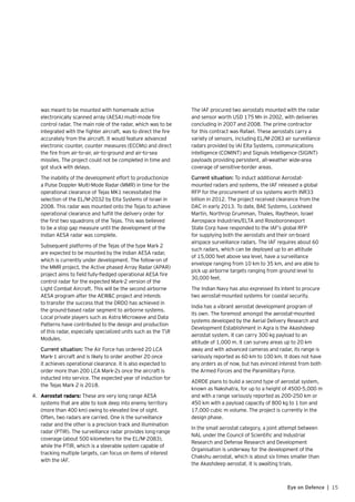 15Eye on Defence |
was meant to be mounted with homemade active
electronically scanned array (AESA) multi-mode fire
control radar. The main role of the radar, which was to be
integrated with the fighter aircraft, was to direct the fire
accurately from the aircraft. It would feature advanced
electronic counter, counter measures (ECCMs) and direct
the fire from air-to-air, air-to-ground and air-to-sea
missiles. The project could not be completed in time and
got stuck with delays.
	 The inability of the development effort to productionize
a Pulse Doppler Multi-Mode Radar (MMR) in time for the
operational clearance of Tejas MK1 necessitated the
selection of the EL/M-2032 by Elta Systems of Israel in
2008. This radar was mounted onto the Tejas to achieve
operational clearance and fulfill the delivery order for
the first two squadrons of the Tejas. This was believed
to be a stop gap measure until the development of the
Indian AESA radar was complete.
	 Subsequent platforms of the Tejas of the type Mark 2
are expected to be mounted by the Indian AESA radar,
which is currently under development. The follow-on of
the MMR project, the Active phased Array Radar (APAR)
project aims to field fully-fledged operational AESA fire
control radar for the expected Mark-2 version of the
Light Combat Aircraft. This will be the second airborne
AESA program after the AEW&C project and intends
to transfer the success that the DRDO has achieved in
the ground-based radar segment to airborne systems.
Local private players such as Astra Microwave and Data
Patterns have contributed to the design and production
of this radar, especially specialized units such as the TR
Modules.
	 Current situation: The Air Force has ordered 20 LCA
Mark-1 aircraft and is likely to order another 20 once
it achieves operational clearance. It is also expected to
order more than 200 LCA Mark-2s once the aircraft is
inducted into service. The expected year of induction for
the Tejas Mark 2 is 2018.
4.	 Aerostat radars: These are very long range AESA
systems that are able to look deep into enemy territory
(more than 400 km) owing to elevated line of sight.
Often, two radars are carried. One is the surveillance
radar and the other is a precision track and illumination
radar (PTIR). The surveillance radar provides long-range
coverage (about 500 kilometers for the EL/M-2083),
while the PTIR, which is a steerable system capable of
tracking multiple targets, can focus on items of interest
with the IAF.
	 The IAF procured two aerostats mounted with the radar
and sensor worth USD 175 Mn in 2002, with deliveries
concluding in 2007 and 2008. The prime contractor
for this contract was Rafael. These aerostats carry a
variety of sensors, including EL/M-2083 air surveillance
radars provided by IAI Elta Systems, communications
intelligence (COMINT) and Signals Intelligence (SIGINT)
payloads providing persistent, all-weather wide-area
coverage of sensitive-border areas.
	 Current situation: To induct additional Aerostat-
mounted radars and systems, the IAF released a global
RFP for the procurement of six systems worth INR33
billion in 2012. The project received clearance from the
DAC in early 2013. To date, BAE Systems, Lockheed
Martin, Northrop Grumman, Thales, Raytheon, Israel
Aerospace Industries/ELTA and Rosoboronexport
State Corp have responded to the IAF’s global RFP
for supplying both the aerostats and their on-board
airspace surveillance radars. The IAF requires about 60
such radars, which can be deployed up to an altitude
of 15,000 feet above sea level, have a surveillance
envelope ranging from 10 km to 35 km, and are able to
pick up airborne targets ranging from ground level to
30,000 feet.
	 The Indian Navy has also expressed its intent to procure
two aerostat-mounted systems for coastal security.
	 India has a vibrant aerostat development program of
its own. The foremost amongst the aerostat-mounted
systems developed by the Aerial Delivery Research and
Development Establishment in Agra is the Akashdeep
aerostat system. It can carry 300 kg payload to an
altitude of 1,000 m. It can survey areas up to 20 km
away and with advanced cameras and radar, its range is
variously reported as 60 km to 100 km. It does not have
any orders as of now, but has evinced interest from both
the Armed Forces and the Paramilitary Force.
	 ADRDE plans to build a second type of aerostat system,
known as Nakshatra, for up to a height of 4500-5,000 m
and with a range variously reported as 200–250 km or
450 km with a payload capacity of 800 kg to 1 ton and
17,000 cubic m volume. The project is currently in the
design phase.
	 In the small aerostat category, a joint attempt between
NAL under the Council of Scientific and Industrial
Research and Defense Research and Development
Organisation is underway for the development of the
Chakshu aerostat, which is about six times smaller than
the Akashdeep aerostat. It is awaiting trials.
 