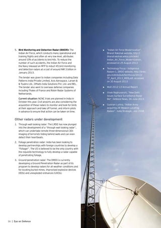 16 | Eye on Defence
5.	 Bird Monitoring and Detection Radar (BMDR): The
Indian Air Force, which conducts many operational and
training flights and often at very low level, attributes
around 10% of accidents to bird hits. To reduce the
number of such accidents, the Indian Air Force and
the Navy released an RFP to induct 45 bird monitoring
and detection radars at a cost of around INR 3 billion in
January 2013.
	 The tender was given to Indian companies including Data
Patterns India Private Limited, Axis Aerospace, Larsen &
& Toubro Ltd., Offsets India Solutions Pvt. Ltd. and BEL.
The tender also went to overseas defense companies
including Thales of France and Robin Radar Systems of
Netherlands.
	 Current situation: NCNC trials are planned in India in
October this year. Civil airports are also considering the
acquisition of these radars to monitor and look for birds
at their approach and take off funnel, and inform pilots
in advance to ensure that action can be taken on time.
Other radars under development
1.	 Through wall looking radar: The LRDE has now plunged
into the development of a “through wall looking radar”,
which can undertake remote three-dimensional (3D)
imaging of terrorists hiding behind walls and can even
detect their heartbeats.
2.	 Foliage penetration radar: India has been looking to
develop partnerships with foreign countries to develop a
“Foliager”. The US is believed to be the only country with
the requisite technology to fully develop a radar capable
of penetrating foliage.
3.	 Ground-penetration radar: The DRDO is currently
developing a Ground Penetration Radar as part of its
program to develop radars for all weather conditions and
for locating buried mines, improvised explosive devices
(IEDs) and unexploded ordnances (UXOs).
References:
•	 “Indian Air Force Modernization”,
Bharat Rakshak website, http://
bharatrakshak.wikia.com/wiki/
Indian_Air_Force_Modernization,
accessed on 25 August 2013
•	 Technology Focus – Indigenous
Radars-1, DRDO website, http://drdo.
gov.in/drdo/pub/techfocus/2013/
TF_April_2013_WEB.pdf, accessed
on 30 August 2013
•	 MoD 2012-13 Annual Report
•	 Vivek Raghuvanshi, “New Delhi
Issues Surface Surveillance Radar
Bid”, Defence News, 26 June 2013
•	 Gulshan Luthra, “Indian Army
acquiring 28 Weapon Locating
Radars”, India Strategic, July 2008
 
