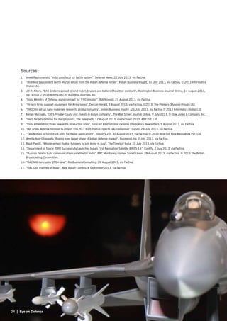 24 | Eye on Defence
Sources:
1.	 Vivek Raghuvanshi, “India goes local for battle system”, Defense News, 22 July 2013, via Factiva.
2.	 “BrahMos bags orders worth Rs250 billion from the Indian defense forces”, Indian Business Insight, 31 July 2013, via Factiva, © 2013 Informatics
(India) Ltd.
3.	 Jill R. Aitoro, “BAE Systems poised to land India’s bruised and battered howitzer contract”, Washington Business Journal Online, 14 August 2013,
via Factiva © 2013 American City Business Journals, Inc.
4.	 “India Ministry of Defense signs contract for T-90 missiles”, RIA Novosti, 21 August 2013, via Factiva.
5.	 “Hi-tech firing support equipment for Army tanks”, Deccan Herald, 3 August 2013, via Factiva, ©2013. The Printers (Mysore) Private Ltd.
6.	 “DRDO to set up nano materials research, production units”, Indian Business Insight , 25 July 2013, via Factiva © 2013 Informatics (India) Ltd.
7.	 Kenan Machado, “Citi’s Private-Equity unit invests in Indian company”, The Wall Street Journal Online, 9 July 2013, © Dow Jones & Company, Inc.
8.	 “Hero targets defense for margin push”, The Telegraph, 12 August 2013, via Factiva© 2013. ABP Pvt. Ltd.
9.	 “India establishing three new arms production lines”, Forecast International Defense Intelligence Newsletters, 9 August 2013, via Factiva.
10.	“IAF urges defense minister to import 106 PC-7 from Pilatus, rejects HAL’s proposal”, Conify, 29 July 2013, via Factiva.
11.	“Tata Motors to furnish 26 units for Radar applications”, Industry 2.0, 30 August 2013, via Factiva, © 2013 Nine Dot Nine Mediaworx Pvt. Ltd.
12.	Amrita Nair-Ghaswalla,”Boeing eyes larger share of Indian defense market”, Business Line, 2 July 2013, via Factiva.
13.	Rajat Pandit, “Missile-armed Rudra choppers to join Army in Aug”, The Times of India, 10 July 2013, via Factiva.
14.	“Department of Space: ISRO Successfully Launches India’s First Navigation Satellite IRNSS-1A”, Contify, 2 July 2013, via Factiva.
15.	“Russian firm to build communications satellite for India”, BBC Monitoring Former Soviet Union, 28 August 2013, via Factiva, © 2013 The British
Broadcasting Corporation.
16.	“RAC MiG concludes $55m deal”, RosBusinessConsulting, 28 August 2013, via Factiva.
17.	“HAL Unit Planned in Bidar”, New Indian Express, 8 September 2013, via Factiva.
 