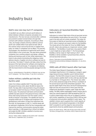 27Eye on Defence |
Industry buzz
MoD’s new rule may hurt IT companies
A new MoD rule can affect contracts worth billions of
dollars between software companies and global arms
manufacturers. The new rule was conceived after a defense
procurement scandal involved bribery through fake
contracts with software companies. According to offset
rules, any foreign company winning a defense contract
worth over US$60 million must spend at least 30% of
the contract value in procuring services or supplies from
India. For Indian IT companies such as Wipro, TCS and HCL
Technologies, this represents an opportunity worth about
US$10 billion in the current year. The new memo prevented
companies from counting research and design, software
testing and training as part of their offset requirement. The
memo is also aimed at promoting the indigenous Indian
defense industry. It applies not only to software but also to
all services. The Indian IT industry will take a blow from this,
because of the high demand for software and engineering
services in the US and Europe. IT companies are lobbying
with the Government to limit the possible damage from the
rule.
(Source: Jochelle Mendonca,”How Ministry of Defense’s new rule may
hurt IT companies”, The Times of India, 17 July 3013, via Factiva.)
Indian military satellite put into the
Earth’s orbit
India’s first military satellite GSAT-7 has been put into
the geosynchronous orbit, about 36,000 km above the
Earth, five days after it was launched on Aug 30 onboard
an European rocket from Kourou in French Guiana off the
Pacific coast. The advanced multi-band communication
satellite has been placed in the geosynchronous orbit after
three orbit-raising maneuvers from the master control
facility at Hassan in Karnataka. The satellite will reach its
assigned orbital slot of 74 degree east longitude in the
geostationary orbit within 10 days from placement into
the orbit. Its transponders in UHF, S, C and Ku bands will
be switched in September 2014.The four transponders will
improve the maritime communication among the Indian
Navy’s warships. A 108 ampere-hour Lithium-ion battery
will enable the INR 1.8 billion satellite to function even
during the eclipse period.
(Source: “Indian ‘military’ satellite put into earth’s orbit”, Indo-Asian
News Service, 3 September 2013, via Factiva.)
India plans air-launched BrahMos flight
tests in 2013
India plans to conduct flight tests of the air-launched version
of the BrahMos missile before the end of 2013. The missile
used in the tests will not contain propellant. The Indian Air
Force plans to field the air-launched version of BrahMos by
2015. India is hoping to win export orders for the BrahMos.
The missile will arm the Indian Air Force Su-30MKI fighter
aircraft. India is also working on a hypersonic version, called
BrahMos 2. The BrahMos 2 could have a top speed of Mach
5, but it might be as high as Mach 7. The first prototype
BrahMos 2 will be ready for flight testing in 2017. The
BrahMos 2 will be available in ground-launched, airborne,
and sea-launched versions.
(Source: “India plans air-launched BrahMos flight tests in 2013”,
Forecast International Defense Intelligence Newsletters, 31 July 2013,
via Factiva.)
ISRO calls off GSLV launch after fuel leak
The Indian Space Research Organisation (ISRO) will
investigate imperfections in its indigenous cryogenic upper-
stage Geosynchronous Satellite Launch Vehicle (GSLV)
program. The GSLV-D5’s mission to launch the advanced
communication satellite GSAT-14 into orbit was aborted due
to a fuel leak on 19 August 2013. The mission was called
off at a fairly advanced stage of the 29-hour countdown at
the second launch pad of the Sriharikota spaceport. This
was the eighth flight of the GSLV, the fourth developmental
flight and only the second time in three years that the
indigenously developed cryogenic upper stage was flight
tested. The INR 2-billion expendable rocket’s mission was to
inject the cuboid-shaped and 1982-kg weighing GSAT-14
in orbit to signal India’s entry into an ivy league of nations
with frontier capabilities of launching 2,000-2,500 kg class
of advanced communication satellites in outer space. The
satellite’s mission was to augment the in-orbit capacity of
the extended C and Ku-band transponders in the INSAT-
GSAT ecosystem to set the stage for new and exciting
experiments driven by satellite-based communication.
(Source: M. Dinesh Varma, “ISRO calls off GSLV launch after fuel leak”,
The Hindu, 20 August 2013, via Factiva, ©2013. Kasturi & Sons Ltd.)
 
