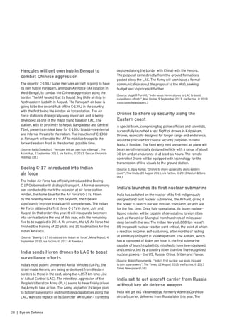 28 | Eye on Defence
Hercules will get own hub in Bengal to
combat Chinese aggression
The gigantic C-130J Super Hercules aircraft is going to have
its own hub in Panagarh, an Indian Air Force (IAF) station in
West Bengal, to combat the Chinese aggression along the
border. The IAF landed it at its Daulat Beg Oldie airstrip in
Northeastern Ladakh in August. The Panagarh air base is
going to be the second hub of the C-130J in the country,
with the first being the Hindon air force station. The Air
Force station is strategically very important and is being
developed as one of the major flying bases in EAC. The
station, with its proximity to Nepal, Bangladesh and Central
Tibet, presents an ideal base for C-130J to address external
and internal threats to the nation. The induction of C-130J
at Panagarh will enable the IAF to mobilize troops to the
forward eastern front in the shortest possible time.
(Source: Rajib Chowdhuri, “Hercules will get own hub in Bengal”, The
Asian Age, 2 September 2013, via Factiva, © 2013. Deccan Chronicle
Holdings Ltd.)
Boeing C-17 introduced into Indian
air force
The Indian Air Force has officially introduced the Boeing
C-17 Globemaster III strategic transport. A formal ceremony
was conducted to mark the occasion at air force station
Hindan, the home base for the Air Force’s C-17s. Flown
by the recently raised 81 Sqn Skylords, the type will
significantly improve India’s airlift competences. The Indian
Air Force obtained its first three C-17s in June, July and
August (in that order) this year. It will inaugurate two more
into service before the end of this year, with the remaining
five to be supplied in 2014. At present, the US Air Force has
finished the training of 20 pilots and 10 loadmasters for the
Indian Air Force.
(Source: “Boeing C-17 introduced into Indian air force”, Mena Report, 4
September 2013, via Factiva, © 2013 Al Bawaba.)
India sends Heron drones to LAC to boost
surveillance efforts
India’s most potent Unmanned Aerial Vehicles (UAVs), the
Israel-made Herons, are being re-deployed from Western
borders to those in the east, along the 4,057 km-long Line
of Actual Control (LAC). The relentless aggression of the
People’s Liberation Army (PLA) seems to have finally driven
the Army to take action. The Army, as part of its larger plan
to bolster surveillance and monitoring capabilities along the
LAC, wants to replace all its Searcher MK-II UAVs ( currently
deployed along the border with China) with the Herons.
The proposal came directly from the ground formations
posted along the LAC. The Army will soon issue a formal
communication about the proposal to the MoD, seeking
budget and to process it further.
(Source: Jugal R Purohit, “India sends Heron drones to LAC to boost
surveillance efforts”, Mail Online, 9 September 2013, via Factiva, © 2013
Associated Newspapers.)
Drones to shore up security along the
Eastern coast
A special team, comprising top police officials and scientists,
successfully launched a test flight of drones in Kalpakkam.
Drones, especially designed for longer range and endurance,
would be procured for coastal security purposes in Tamil
Nadu, if feasible. The fixed wing mini unmanned air plane will
be an aerodynamically designed vehicle with a range of about
30 km and an endurance of at least six hours. The remote
controlled Drone will be equipped with technology for the
transmission of live visuals to the ground station.
(Source: S. Vijay Kumar, “Drones to shore up security along eastern
coast“, The Hindu, 20 August 2013, via Factiva, © 2013 Kasturi & Sons
Ltd.)
India’s launches its first nuclear submarine
India has switched on the reactor of its first indigenously
designed and built nuclear submarine, the Arihant, giving it
the power to launch nuclear missiles from land, air and sea
for the first time. Once fully operational, its dozen nuclear-
tipped missiles will be capable of devastating foreign cities
such as Karachi or Shanghai from hundreds of miles away
deep beneath the sea. The Indian Navy’s 6,000-ton vessel’s
85-megawatt nuclear reactor went critical, the point at which
a reaction becomes self-sustaining, after months of testing
at a military shipyard in Visakhapatnam. The Arihant, which
has a top speed of 44km per hour, is the first submarine
capable of launching ballistic missiles to have been designed
and constructed by a country other than the five recognized
nuclear powers — the US, Russia, China, Britain and France.
(Source: Robin Pagnamenta , “India’s first nuclear sub leads its quest
to join superpowers”, The Times, 12 August 2013, via Factiva, © 2013
Times Newspapers Ltd.)
India set to get aircraft carrier from Russia
without key air defense weapon
India will get INS Vikramaditya, formerly Admiral Gorshkov
aircraft carrier, delivered from Russia later this year. The
 