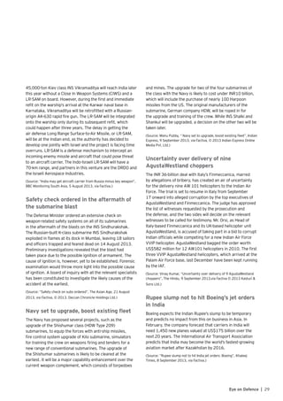 29Eye on Defence |
45,000-ton Kiev class INS Vikramaditya will reach India later
this year without a Close In Weapon Systems (CIWS) and a
LR-SAM on board. However, during the first and immediate
refit on the warship’s arrival at the Karwar naval base in
Karnataka, Vikramaditya will be retrofitted with a Russian-
origin AK-630 rapid fire gun. The LR-SAM will be integrated
onto the warship only during its subsequent refit, which
could happen after three years. The delay in getting the
air defense Long Range Surface-to-Air Missile, or LR-SAM,
will be at the Indian end, as the authority has decided to
develop one jointly with Israel and the project is facing time
overruns. LR-SAM is a defense mechanism to intercept an
incoming enemy missile and aircraft that could pose threat
to an aircraft carrier. The Indo-Israeli LR-SAM will have a
70-km range, and partners in this venture are the DRDO and
the Israeli Aerospace Industries.
(Source: “India may get aircraft carrier from Russia minus key weapon”,
BBC Monitoring South Asia, 5 August 2013, via Factiva.)
Safety check ordered in the aftermath of
the submarine blast
The Defense Minister ordered an extensive check on
weapon-related safety systems on all of its submarines
in the aftermath of the blasts on the INS Sindhurakshak.
The Russian-built K-class submarine INS Sindhurakshak
exploded in flames at its dock in Mumbai, leaving 18 sailors
and officers trapped and feared dead on 14 August 2013.
Preliminary investigations revealed that the blast had
taken place due to the possible ignition of armament. The
cause of ignition is, however, yet to be established. Forensic
examination would throw more light into the possible cause
of ignition. A board of inquiry with all the relevant specialists
has been constituted to investigate the likely causes of the
accident at the earliest.
(Source: “Safety check on subs ordered”, The Asian Age, 21 August
2013, via Factiva, © 2013. Deccan Chronicle Holdings Ltd.)
Navy set to upgrade, boost existing fleet
The Navy has proposed several projects, such as the
upgrade of the Shishumar class (HDW Type 209)
submarines, to equip the forces with anti-ship missiles,
fire control system upgrade of Kilo submarine, simulators
for training the crew on weapons firing and tenders for a
new range of conventional submarines. The upgrade of
the Shishumar submarines is likely to be cleared at the
earliest. It will be a major capability enhancement over the
current weapon complement, which consists of torpedoes
and mines. The upgrade for two of the four submarines of
the class with the Navy is likely to cost under INR10 billion,
which will include the purchase of nearly 100 Harpoon
missiles from the US. The original manufacturers of the
submarine, German company HDW, will be roped in for
the upgrade and training of the crew. While INS Shalki and
Shankul will be upgraded, a decision on the other two will be
taken later.
(Source: Manu Pubby, “ Navy set to upgrade, boost existing fleet”, Indian
Express, 9 September 2013, via Factiva, © 2013 Indian Express Online
Media Pvt. Ltd.)
Uncertainty over delivery of nine
AgustaWestland choppers
The INR 36-billion deal with Italy’s Finmeccanica, marred
by allegations of bribery, has created an air of uncertainty
for the delivery nine AW 101 helicopters to the Indian Air
Force. The trial is set to resume in Italy from September
17 onward into alleged corruption by the top executives of
AgustaWestland and Finmeccanica. The judge has approved
the list of witnesses requested by the prosecution and
the defense, and the two sides will decide on the relevant
witnesses to be called for testimony. Mr. Orsi, as Head of
Italy-based Finmeccanica and its UK-based helicopter unit
AgustaWestland, is accused of taking part in a bid to corrupt
Indian officials while competing for a new Indian Air Force
VVIP helicopter. AgustaWestland bagged the order worth
US$582 million for 12 AW101 helicopters in 2010. The first
three VVIP AgustaWestland helicopters, which arrived at the
Palam Air Force base, last December have been kept running
by the IAF.
(Source: Vinay Kumar, “Uncertainty over delivery of 9 AgustaWestland
choppers”, The Hindu, 9 September 2013,via Factiva © 2013 Kasturi &
Sons Ltd.)
Rupee slump not to hit Boeing’s jet orders
in India
Boeing expects the Indian Rupee’s slump to be temporary
and predicts no impact from this on business in Asia. In
February, the company forecast that carriers in India will
need 1,450 new planes valued at US$175 billion over the
next 20 years. The International Air Transport Association
predicts that India may become the world’s fastest-growing
aviation market after Kazakhstan by 2016.
(Source: “Rupee slump not to hit India jet orders: Boeing”, Khaleej
Times, 8 September 2013, via Factiva.)
 