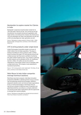 30 | Eye on Defence
Bombardier to explore market for CSeries
in India
Bombardier is planning to tap the Indian market for its
100-160 seater CSeries aircraft. The commercial aircraft
manufacturer has already commenced negotiations with
Indian airlines. According to the company, the CSeries has a
12% cost advantage over other new generation aircraft and
a 20% cost advantage over older generation aircraft.
(Source: “Bombardier to explore market for CSeries in India “, Indian
Business Insight, 18 August 2013, via Factiva, © 2013 Informatics
(India) Ltd.)
UTC to bring products under single brand
United Technologies Corporation targets a turnover of
US$2.5 billion from its Indian operations. The player is
looking at bundling its various products under a unified
brand to achieve the target. UTC had reported around US$
1 billion turnover last fiscal and is confident of achieving
the US$2.5-billion target by 2015. The company is planning
to offer products such as elevators (OTIS), air conditioners
(Carrier), chillers, fire safety and security systems
integrated as a technology solution and as a package under
a single brand name. The company is also expanding its
manufacturing facilities.
(Source: “UTC to bring products under single brand”, The Hindu, 25 July
2013, via Factiva © 2013 Kasturi & Sons Ltd.)
Rolls-Royce to help Indian companies
leverage technical solutions
Rolls-Royce launched a program, India Open Innovation
programme (IOiN-RR), to identify partners to buy or license
new and potentially beneficial technologies. IOiN-RR is
designed to identify small- and mid-size Indian organizations
to buy or license technologies or techniques that are
new and are outside its traditional areas of operation and
potentially beneficial, according to a company statement.
This would provide Indian organizations with the opportunity
to leverage their solutions globally.
(Source: “Rolls-Royce to help Indian firms leverage technical solutions”,
Press Trust of India, 24 July 2013, via Factiva.)
 