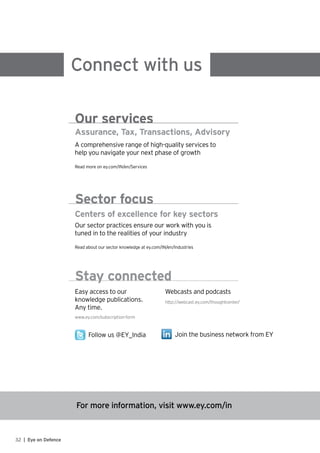 For more information, visit www.ey.com/in
Connect with us
Assurance, Tax, Transactions, Advisory
A comprehensive range of high-quality services to
help you navigate your next phase of growth
Read more on ey.com/IN/en/Services
Our services
Centers of excellence for key sectors
Our sector practices ensure our work with you is
tuned in to the realities of your industry
Read about our sector knowledge at ey.com/IN/en/Industries
Sector focus
Easy access to our
knowledge publications.
Any time.
http://webcast.ey.com/thoughtcenter/
Webcasts and podcasts
www.ey.com/subscription-form
Follow us @EY_India Join the business network from EY
Stay connected
32 | Eye on Defence
 