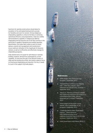 8 | Eye on Defence
Sanctions for warship constructions should allow for
escalation of the anticipated build period to provide
for flexibility and room for revision. Strong indigenous
shipbuilding capability is critical to the Navy in achieving
operational efficiency and preparedness. India has credibly
demonstrated its capability in indigenously defense
shipbuilding and has become one of the few countries in the
world that is capable of designing and building warships.
Nevertheless, the Indian Navy needs to work on timely
delivery, overall cost management and monitoring to
ensure optimum utilization of the magnitude of resources
utilized, as well as to efficiently and effectively manage its
shipbuilding programs.
India started early in its quest for self-reliance in warship
building; however, demand has outstripped its current
capability. To overcome the gap in the desired number of
ships and the existing force level, the country needs to focus
on time-bound shipbuilding and induction. For this, it needs
to count in the support of private players.
References:
•	 SIPRI website, http://www.sipri.org/,
accessed 1 September 2013.
•	 “Farewell Press Conference by outgoing
CNS”, Indian Navy website, http://
indiannavy.nic.in/print/1433, accessed 1
September 2013.
•	 “About us”, Planning commission website,
http://planningcommission.gov.in/aboutus/
committee/wrkgrp12/Wg_defense_
equipment.pdf, accessed 1 September
2013
•	 Union budget and Economic survey
website, http://indiabudget.nic.in/,
accessed 2 September 2013
•	 “Challenges Before Indian Shipbuilding
Industry”, Sainik Samachar,
http://sainiksamachar.nic.in/
englisharchives/2007/dec01-07/h5.html,
accessed 2 September 2013
•	 Union Government Audit Report 2010-11
 