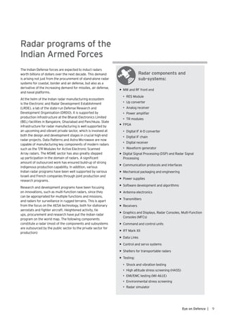 Radar components and
sub-systems:
Radar programs of the
Indian Armed Forces
The Indian Defense forces are expected to induct radars
worth billions of dollars over the next decade. This demand
is arising not just from the procurement of stand-alone radar
systems for coastal, border and air defense, but also as a
derivative of the increasing demand for missiles, air defense,
and naval platforms.
At the helm of the Indian radar manufacturing ecosystem
is the Electronic and Radar Development Establishment
(LRDE), a lab of the state-run Defense Research and
Development Organisation (DRDO). It is supported by
production infrastructure at the Bharat Electronics Limited
(BEL) facilities in Bangalore, Ghaziabad and Panchkula. State
infrastructure for radar manufacturing is well supported by
an upcoming and vibrant private sector, which is involved at
both the design and development stages in crucial high-end
radar projects. Data Patterns and Astra Microwave are now
capable of manufacturing key components of modern radars
such as the T/R Modules for Active Electronic Scanned
Array radars. The MSME sector has also greatly stepped
up participation in the domain of radars. A significant
amount of outsourced work has ensured build-up of strong
indigenous production capability. In addition, various
Indian radar programs have been well supported by various
Israeli and French companies through joint production and
research programs.
Research and development programs have been focusing
on innovations, such as multi-function radars, since they
can be appropriated for multiple functions and missions,
and radars for surveillance in rugged terrains. This is apart
from the focus on the AESA technology, both for stationary
aerostats and fighter aircraft. Heightened activity, tie
ups, procurement and research have put the Indian radar
program on the world map. The following components
constitute a radar (most of the components and subsystems
are outsourced by the public sector to the private sector for
production)
9Eye on Defence |
•	 MW and RF front end
•	 RES Module
•	 Up converter
•	 Analog receiver
•	 Power amplifier
•	 TR modules
•	 FPGA
•	 Digital IF A-D converter
•	 Digital IF chain
•	 Digital receiver
•	 Waveform generator
•	 Digital Signal Processing (DSP) and Radar Signal
Processing
•	 Communication protocols and interfaces
•	 Mechanical packaging and engineering
•	 Power supplies
•	 Software development and algorithms
•	 Antenna electronics
•	 Transmitters
•	 Receivers
•	 Graphics and Displays, Radar Consoles, Multi-Function
Consoles (MFCs)
•	 Command and control units
•	 IFF Mark XII
•	 Data Links
•	 Control and servo systems
•	 Shelters for transportable radars
•	 Testing:
•	 Shock and vibration testing
•	 High altitude stress screening (HASS)
•	 EMI/EMC testing (Mil 461E)
•	 Environmental stress screening
•	 Radar simulator
 