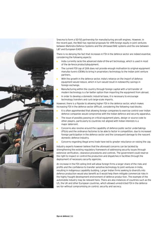 Snecma to form a 50-50 partnership for manufacturing aircraft engines. However, in
the recent past, the MoD has rejected proposals for 49% foreign equity in joint ventures
between Mahindra Defence Systems and the UK-based BAE systems and the one between
L&T and European EADS.  

There is no denying the fact that increases in FDI in the defence sector are indeed essential,
considering the following aspects:
•	   I
     	ndia currently lacks the advanced state-of-the-art technology, which is used in most 	
     ►
       of the de-fence products/equipment.
•	   T
     	 he current FDI cap of 26% does not provide enough motivation to original equipment
     ►
       manufac-turers (OEMs) to bring in proprietary technology to the Indian joint venture
       partners.
•	   W
     	 ith the growth in the defence sector, India’s reliance on the import of defence
     ►
       equipment would reduce, which in turn would result in noteworthy savings in 	
     foreign exchange.
•	   M
     	 anufacturing within the country through foreign capital with a full transfer of 	
     ►
       modern technology is a far-better option than importing the equipment from abroad.
•	   I
     	n order to develop a domestic industrial base, it is necessary to encourage 	
     ►
       technology transfers and curb large-scale imports.
However, there is a flipside to allowing higher FDI in the defence sector, which makes
increasing FDI in the defence sector difficult, considering the following road blocks:
•	   I
     	t is often apprehended that allowing foreign companies to exercise control over Indian
     ►
       defence companies would compromise with the Indian defence and security apparatus.   
•	   T
     	 he issue of possibly passing on critical equipment plans, design or source code to
     ►
       other players, particularly to countries not aligned with Indian interests is a 	
       major deterrent.
•	   C
     	 oncerns also revolve around the capability of defence public sector undertakings
     ►
       (PSUs) and the ordinance factories to be able to factor in competition, due to increased
       foreign participation in the defence sector and the consequent damage to the nascent
       domestic defence industry.
•	   C
     	 oncerns regarding illegal arms trade have led to greater reluctance on raising the cap.
     ►
Industry experts however believe that the aforesaid concerns can be tackled by
strengthening the existing regulatory framework of addressing security issues through
extensive verification, clearance procedures and controls. The government could reserve
the right to inspect or control the production and dispatches in facilities through the
deployment of necessary security agencies.
An increase in the FDI ceiling limit will allow foreign firms a larger share of the risks and
profits and the confidence to transfer sensitive technology to joint ventures in India,
resulting in indigenous capability building. Larger Indian firms seeking to diversify into
defence production would also benefit as it would help them mitigate commercial risks in
the highly fraught development environment of defence produc-tion. The example of the
automobile industry may be relevant here. There are also instances of countries such as the
US, the UK and other European countries, which allowed unrestricted FDI in the defence
sec-tor without compromising on control, security and secrecy.




Eye on defence | 11
 