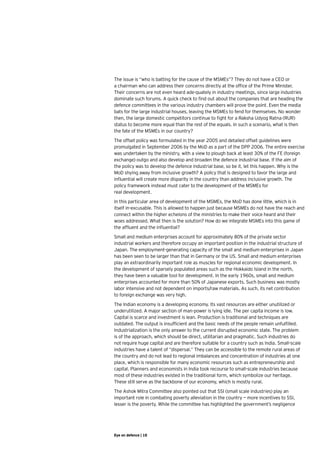 The issue is “who is batting for the cause of the MSMEs”? They do not have a CEO or
a chairman who can address their concerns directly at the office of the Prime Minister.
Their concerns are not even heard ade-quately in industry meetings, since large industries
dominate such forums. A quick check to find out about the companies that are heading the
defence committees in the various industry chambers will prove the point. Even the media
bats for the large industrial houses, leaving the MSMEs to fend for themselves. No wonder
then, the large domestic competitors continue to fight for a Raksha Udyog Ratna (RUR)
status to become more equal than the rest of the equals. In such a scenario, what is then
the fate of the MSMEs in our country?
The offset policy was formulated in the year 2005 and detailed offset guidelines were
promulgated in September 2006 by the MoD as a part of the DPP 2006. The entire exercise
was undertaken by the ministry, with a view to plough back at least 30% of the FE (foreign
exchange) outgo and also develop and broaden the defence industrial base. If the aim of
the policy was to develop the defence industrial base, so be it, let this happen. Why is the
MoD shying away from inclusive growth? A policy that is designed to favor the large and
influential will create more disparity in the country than address inclusive growth. The
policy framework instead must cater to the development of the MSMEs for 	
real development.  
In this particular area of development of the MSMEs, the MoD has done little, which is in
itself in-excusable. This is allowed to happen just because MSMEs do not have the reach and
connect within the higher echelons of the ministries to make their voice heard and their
woes addressed. What then is the solution? How do we integrate MSMEs into this game of
the affluent and the influential?
Small and medium enterprises account for approximately 80% of the private sector
industrial workers and therefore occupy an important position in the industrial structure of
Japan. The employment-generating capacity of the small and medium enterprises in Japan
has been seen to be larger than that in Germany or the US. Small and medium enterprises
play an extraordinarily important role as muscles for regional economic development. In
the development of sparsely populated areas such as the Hokkaido Island in the north,
they have been a valuable tool for development. In the early 1960s, small and medium
enterprises accounted for more than 50% of Japanese exports. Such business was mostly
labor intensive and not dependent on imports/raw materials. As such, its net contribution
to foreign exchange was very high.
The Indian economy is a developing economy. Its vast resources are either unutilized or
underutilized. A major section of man-power is lying idle. The per capita income is low.
Capital is scarce and investment is lean. Production is traditional and techniques are
outdated. The output is insufficient and the basic needs of the people remain unfulfilled.
Industrialization is the only answer to the current disrupted economic state. The problem
is of the approach, which should be direct, utilitarian and pragmatic. Such industries do
not require huge capital and are therefore suitable for a country such as India. Small-scale
industries have a talent of “dispersal.” They can be accessible to the remote rural areas of
the country and do not lead to regional imbalances and concentration of industries at one
place, which is responsible for many economic resources such as entrepreneurship and
capital. Planners and economists in India took recourse to small-scale industries because
most of these industries existed in the traditional form, which symbolize our heritage.
These still serve as the backbone of our economy, which is mostly rural.
The Ashok Mitra Committee also pointed out that SSI (small scale industries) play an
important role in combating poverty alleviation in the country — more incentives to SSI,
lesser is the poverty. While the committee has highlighted the government’s negligence




Eye on defence | 18
 