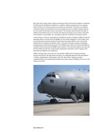 But, given their unique nature, defence armament imports will not be included in computing
the 20% goal for the Ministry of Defence. In addition, defence equipment such as weapon
system remains out of the purview of such policy for reservation. Therefore, only defence
armament imports are excluded and cer-tain equipment such as missiles, weapon systems
are not under the purview of such a reservation. This actually means that the reminder of
military procurement such as IT, services and revenue purchases such as ration, food stuff,
fresh products, consumables, etc., do feature under the compulsory reservation system.
In this scenario, it may be a good idea for the MoD to provide a mandate to OEMs to exercise
adequate efforts to choose from the MSMEs for their offset obligations. In this regard, they
may be directed to approach National Small Scale Corporation (NSIC) a mini ratna profit-
making PSU for necessary facilitation. NSIC is a 55-year old Indian company, dedicatedly
bringing about transformational growth in the MSME sector. NSIC also has the bandwidth to
be able to infuse funds into the MSMEs when required. The licencing conditions are also met
worth by NSIC through their single-window registration mechanism, which happens after
thorough due-diligence and inspections.
DRDO could also play a very key role in the growth of SME sector through technology
infusion and filling in the gaps where necessary. An integrated approach with participation
in offsets, indigenization, participation under the “Buy Indian” category and duly
complemented by the existing tiered system will provide a boost to MSMEs and in turn to the
nations as a whole.




Eye on defence | 20
 