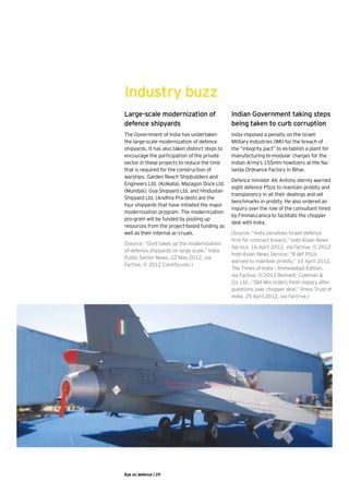 Industry buzz
Large-scale modernization of                     Indian Government taking steps
defence shipyards                                being taken to curb corruption
The Government of India has undertaken           India imposed a penalty on the Israeli
the large-scale modernization of defence         Military Industries (IMI) for the breach of
shipyards. It has also taken distinct steps to   the “integrity pact” to es-tablish a plant for
encourage the participation of the private       manufacturing bi-modular charges for the
sector in these projects to reduce the time      Indian Army’s 155mm howitzers at the Na-
that is required for the construction of         landa Ordnance Factory in Bihar.
warships. Garden Reach Shipbuilders and
                                                 Defence minister AK Antony sternly warned
Engineers Ltd. (Kolkata), Mazagon Dock Ltd.
                                                 eight defence PSUs to maintain probity and
(Mumbai), Goa Shipyard Ltd. and Hindustan
                                                 transparency in all their dealings and set
Shipyard Ltd. (Andhra Pra-desh) are the
                                                 benchmarks in probity. He also ordered an
four shipyards that have initiated the major
                                                 inquiry over the role of the consultant hired
modernization program. The modernization
                                                 by Fimmeccanica to facilitate the chopper
pro-gram will be funded by pooling up
                                                 deal with India.  
resources from the project-based funding as
well as their internal ac-cruals.                (Source: “India penalises Israeli defence
                                                 firm for contract breach,” Indo-Asian News
(Source: “Govt takes up the modernization
                                                 Service, 16 April 2012, via Factiva, © 2012
of defence shipyards on large scale,” India
                                                 Indo-Asian News Service; “8 def PSUs
Public Sector News, 22 May 2012, via
                                                 warned to maintain probity,” 13 April 2012,
Factiva, © 2012 Contify.com.)
                                                 The Times of India - Ahmedabad Edition,
                                                 via Factiva, © 2012 Bennett, Coleman &
                                                 Co. Ltd.; “Def Min orders fresh inquiry after
                                                 questions over chopper deal,” Press Trust of
                                                 India, 25 April 2012, via Facti-va.)




Eye on defence | 29
 