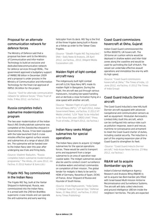 Proposal for an alternate                     helicopter from its deck. INS Teg is the first   Coast Guard commissions
                                              of the three frigates being built in Russia
communication network for                     as a follow up order to the Talwar Class
                                                                                               hovercraft at Okha, Gujarat
defence forces                                frigates.                                        Indian Coast Guard commissioned the
The Ministry of Defence said that a                                                            Griffon 8000TD, UK hovercraft. The
                                              (Source: “Stealth Frigate INS Teg Inducted,”
proposal has been sent to the Ministry                                                         30-tonne air cushion vehicle would be
                                              DNA – Daily News & Analysis, 28 April
of Communication and Infor-mation                                                              deployed in shallow waters and inter-tidal
                                              2012, via Factiva,, 2012. Diligent Media
Technology to build an exclusive and                                                           zones along the coastline and would be 	
                                              Corporation Ltd)
dedicated telecommunication network                                                            used for pa-trolling the Gulf of Kutch. The
for defence services through BSNL. The                                                         vessel can undertake effective assault
government approved a budgetary support       Maiden flight of light combat                    operations and immobilize the ene-my with
of INR80.98 billion in December 2009                                                           its high speed.
                                              aircraft-navy
and a proposal is under process in the                                                         (Source: “Coast Guard commissions
Ministry of Communication and Information     The indigenously built light combat              hovercraft at Okha,” The Times of India, 13
Technology for the finan-cial approval of     aircraft (LCA) Tejas Navy NP1 made its           June 2012, via Factiva, © 2012 The Times
INR52.36 billion for the project.             maiden flight in Bangalore. During the           of India Group)   
                                              flight, the aircraft was put through various
 (Source: “Govt for alternate communication   maneuvers, including low-speed handling
network for defence forces,” Press Trust of
India, 9 May 2012, via Factiva.)
                                              and un-dertook a close formation flying at a     Coast Guard inducts Dornier
                                              slow speed with another aircraft.
                                                                                               aircraft
                                              (Source: “Maiden Flight of Light Combat
                                                                                               The Coast Guard inducted a new HAL-built
Russia completes India’s                      Aircraft-Navy (NP1),” 27 April 2012, Indian
                                                                                               Dornier aircraft equipped with advanced
submarine modernization                       Government News, via Factiva, © 2012 HT
                                                                                               navigational and communication sensors as
                                              Media Limited; “LCA ‘Tejas’ to be inducted
program                                       in Air Force this year: DRDO chief,” Press
                                                                                               well as equipment. Hindustan Aeronautics
                                                                                               Limited (HAL) built this aircraft, which
The two-year modernization of the Indian      Trust of India, 29 April 2012, via Factiva.)
                                                                                               can be configured into various roles such
Navy’s INS Sindhurakshak submarine was                                                         as pollution response, search and rescue,
completed at the Zvezdochka shipyard in                                                        maritime re-connaissance and armament
Severodvinsk, Russia. It has been equipped    Indian Navy seeks Midget
                                                                                               to meet the Coast Guard charter of duties,
with the tube-launched Club-S cruise          submarines for special                           including coastal security. The induction is
missiles effective against surface vessels    operations                                       part of the ongoing expansion plan of the
and submarines at a range of about 200                                                         Coast Guard to strengthen its fleet.
km. The submarine will be handed over         The Indian Navy plans to acquire 12 midget
to the Indian Navy later this year after      submarines for the special operations            (Source: “Coast Guard inducts Dornier
undergoing sea trials and firing tests.       forces. These would be used to transport         aircraft,” Indo-Asian News Service, 23 May
                                              arms and equipment from a larger                 2012, via Factiva.)
(Source: Vladimir Radyuhin, “Russia           submarine to an area of operation near
completes India’s submarine modernisation     coastal water. The midget submarines would
programme,” The Hindu, 24 June 2012, via      also be used to conduct covert surveillance      R&AW set to acquire
Factiva, © 2012 Kasturi & Sons Ltd.)          in shallow waters and extract commandos          Bombardier spy jets
                                              on completion of their mission. The global
                                              tender for midgets is likely to be sent to       Indian’s External intelligence Agency
Frigate INS Teg commissioned                  HDW of Germany, Navantia of Spain, DCNS          Research and Analysis Wing (R&AW) is
in the Indian Navy                            of France, Amur Shipyard of Russia and           set to acquire two Bom-bardier jets fitted
                                              Hyundai of South Korea.                          with Israel-based Multi-mission Airborne
The frigate INS Teg, built at the Yantar                                                       Reconnaissance and Surveillance Systems.
Shipyard in Kaliningrad, Russia, was          (Source: Vivek Raghuvanshi, “India Seeks         The aircraft will daily collect electronic
commissioned into the Indian Navy.            12 Midget Subs For Special Ops,” Defense         and ground intelligence 180 km inside the
It is armed with the 290-km BrahMos           News, 21 May 2012, via Factiva, © 2012           neighbors’ territories. The jets are expected
supersonic cruise missile and can operate     Army Times Publishing)
the anti-submarine and early-warning




                                              Eye on defence | 30
 
