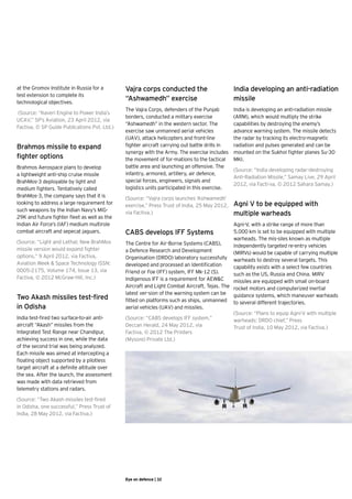 at the Gromov Institute in Russia for a 	       Vajra corps conducted the                        India developing an anti-radiation
test extension to complete its 	
technological objectives.
                                                “Ashwamedh” exercise                             missile	
                                                The Vajra Corps, defenders of the Punjab         India is developing an anti-radiation missile
 (Source: “Kaveri Engine to Power India’s
                                                borders, conducted a military exercise           (ARM), which would multiply the strike
UCAV,” SP’s Aviation, 23 April 2012, via
                                                “Ashwamedh” in the western sector. The           capabilities by destroying the enemy’s
Factiva, © SP Guide Publications Pvt. Ltd.)  
                                                exercise saw unmanned aerial vehicles            advance warning system. The missile detects
                                                (UAV), attack helicopters and front-line         the radar by tracking its electro-magnetic
Brahmos missile to expand                       fighter aircraft carrying out battle drills in   radiation and pulses generated and can be
                                                synergy with the Army. The exercise includes     mounted on the Sukhoi fighter planes Su-30
fighter options                                 the movement of for-mations to the tactical      MKI.
Brahmos Aerospace plans to develop              battle area and launching an offensive. The
                                                                                                 (Source: “India developing radar-destroying
a lightweight anti-ship cruise missile          infantry, armored, artillery, air defence,
                                                                                                 Anti-Radiation Missile,” Samay Live, 29 April
BrahMos-3 deployable by light and               special forces, engineers, signals and
                                                                                                 2012, via Facti-va, © 2012 Sahara Samay.)
medium fighters. Tentatively called             logistics units participated in this exercise.
BrahMos-3, the company says that it is          (Source: “Vajra corps launches ‘Ashwamedh’
looking to address a large requirement for      exercise,” Press Trust of India, 25 May 2012,    Agni V to be equipped with
such weapons by the Indian Navy’s MiG-
29K and future fighter fleet as well as the
                                                via Factiva.)                                    multiple warheads
Indian Air Force’s (IAF) medium multirole                                                      Agni-V, with a strike range of more than
combat aircraft and sepecat jaguars.            CABS develops IFF Systems                      5,000 km is set to be equipped with multiple
                                                                                               warheads. The mis-siles known as multiple
(Source: “Light and Lethal; New BrahMos         The Centre for Air-Borne Systems (CABS),       independently targeted re-entry vehicles
missile version would expand fighter            a Defence Research and Development             (MIRVs) would be capable of carrying multiple
options,” 9 April 2012, via Factiva,            Organisation (DRDO) laboratory successfully warheads to destroy several targets. This
Aviation Week & Space Technology ISSN:          developed and processed an Identification      capability exists with a select few countries
0005-2175, Volume 174, Issue 13, via            Friend or Foe (IFF) system, IFF Mk-12 (S).     such as the US, Russia and China. MIRV
Factiva, © 2012 McGraw-Hill, Inc.)              Indigenous IFF is a requirement for AEW&C      missiles are equipped with small on-board
                                                Aircraft and Light Combat Aircraft, Tejas. The rocket motors and computerized inertial
                                                latest ver-sion of the warning system can be guidance systems, which maneuver warheads
Two Akash missiles test-fired                   fitted on platforms such as ships, unmanned to several different trajectories.
in Odisha                                       aerial vehicles (UAV) and missiles.
                                                                                               (Source: “Plans to equip Agni-V with multiple
India test-fired two surface-to-air anti-       (Source: “CABS develops IFF system,”           warheads: DRDO chief,” Press 	
aircraft “Akash” missiles from the              Deccan Herald, 24 May 2012, via 	              Trust of India, 10 May 2012, via Factiva.)
Integrated Test Range near Chandipur,           Factiva, © 2012 The Printers 	
achieving success in one, while the data        (Mysore) Private Ltd.)
of the second trial was being analyzed.
Each missile was aimed at intercepting a
floating object supported by a pilotless
target aircraft at a definite altitude over
the sea. After the launch, the assessment
was made with data retrieved from
telemetry stations and radars.

(Source: “Two Akash missiles test-fired
in Odisha, one successful,” Press Trust of
India, 28 May 2012, via Factiva.)




                                                Eye on defence | 32
 