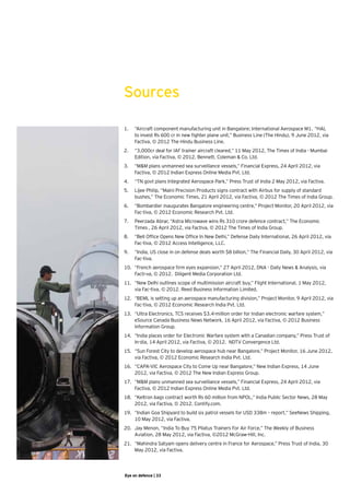 Sources

1.	 “Aircraft component manufacturing unit in Bangalore; International Aerospace M1.	 “HAL
    to invest Rs 600 cr in new fighter plane unit,” Business Line (The Hindu), 9 June 2012, via
    Factiva, © 2012 The Hindu Business Line.    
2.	 “3,000cr deal for IAF trainer aircraft cleared,” 11 May 2012, The Times of India - Mumbai
    Edition, via Factiva, © 2012. Bennett, Coleman & Co. Ltd.
3.	 “M&M plans unmanned sea surveillance vessels,” Financial Express, 24 April 2012, via
    Factiva, © 2012 Indian Express Online Media Pvt. Ltd.   
4.	 “TN govt plans Integrated Aerospace Park,” Press Trust of India 2 May 2012, via Factiva.
5.	 Lijee Philip, “Maini Precision Products signs contract with Airbus for supply of standard
    bushes,” The Economic Times, 21 April 2012, via Factiva, © 2012 The Times of India Group.
6.	 “Bombardier inaugurates Bangalore engineering centre,” Project Monitor, 20 April 2012, via
    Fac-tiva, © 2012 Economic Research Pvt. Ltd.
7.	 Peerzada Abrar, “Astra Microwave wins Rs 310 crore defence contract,” The Economic
    Times , 26 April 2012, via Factiva, © 2012 The Times of India Group.
8.	 “Bell Office Opens New Office In New Delhi,” Defense Daily International, 26 April 2012, via
    Fac-tiva, © 2012 Access Intelligence, LLC.
9.	 “India, US close in on defense deals worth $8 billion,” The Financial Daily, 30 April 2012, via
    Fac-tiva.
10.	 “French aerospace firm eyes expansion,” 27 April 2012, DNA - Daily News & Analysis, via
     Facti-va, © 2012.  Diligent Media Corporation Ltd.
11.	 “New Delhi outlines scope of multimission aircraft buy,” Flight International, 1 May 2012,
     via Fac-tiva, © 2012. Reed Business Information Limited.  
12.	 “BEML is setting up an aerospace manufacturing division,” Project Monitor, 9 April 2012, via
     Fac-tiva, © 2012 Economic Research India Pvt. Ltd.
13.	 “Ultra Electronics, TCS receives $3.4-million order for Indian electronic warfare system,”
     eSource Canada Business News Network, 16 April 2012, via Factiva, © 2012 Business
     Information Group.  
14.	 “India places order for Electronic Warfare system with a Canadian company,” Press Trust of
     In-dia, 14 April 2012, via Factiva, © 2012.  NDTV Convergence Ltd.
15.	 “Sun Forest City to develop aerospace hub near Bangalore,” Project Monitor, 16 June 2012,
     via Factiva, © 2012 Economic Research India Pvt. Ltd.
16.	 “CAPA-VIC Aerospace City to Come Up near Bangalore,” New Indian Express, 14 June
     2012, via Factiva, © 2012 The New Indian Express Group.    
17.	 “M&M plans unmanned sea surveillance vessels,” Financial Express, 24 April 2012, via
     Factiva, © 2012 Indian Express Online Media Pvt. Ltd.   
18.	 “Keltron bags contract worth Rs 60 million from NPOL,” India Public Sector News, 28 May
     2012, via Factiva, © 2012. Contify.com.   
19.	 “Indian Goa Shipyard to build six patrol vessels for USD 338m – report,” SeeNews Shipping,
     10 May 2012, via Factiva.
20.	 Jay Menon, “India To Buy 75 Pilatus Trainers For Air Force,” The Weekly of Business
     Aviation, 28 May 2012, via Factiva, ©2012 McGraw-Hill, Inc.    
21.	 “Mahindra Satyam opens delivery centre in France for Aerospace,” Press Trust of India, 30
     May 2012, via Factiva.




Eye on defence | 33
 