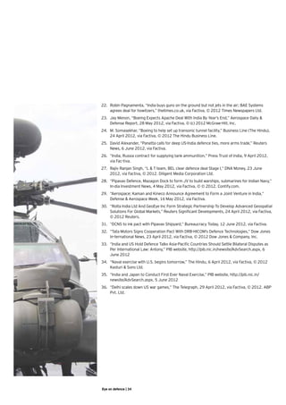 22.	 Robin Pagnamenta, “India buys guns on the ground but not jets in the air; BAE Systems
     agrees deal for howitzers,” thetimes.co.uk, via Factiva, © 2012 Times Newspapers Ltd.
23.	 Jay Menon, “Boeing Expects Apache Deal With India By Year’s End,” Aerospace Daily &
     Defense Report, 28 May 2012, via Factiva, © (c) 2012 McGraw-Hill, Inc.   
24.	 M. Somasekhar, “Boeing to help set up transonic tunnel facility,” Business Line (The Hindu),
     24 April 2012, via Factiva, © 2012 The Hindu Business Line.
25.	 David Alexander, “Panetta calls for deep US-India defence ties, more arms trade,” Reuters
     News, 6 June 2012, via Factiva.
26.	 “India, Russia contract for supplying tank ammunition,” Press Trust of India, 9 April 2012,
     via Fac-tiva.   
27.	 Rajiv Ranjan Singh, “L & T team, BEL clear defence deal Stage I,” DNA Money, 23 June
     2012, via Factiva, © 2012. Diligent Media Corporation Ltd.   
28.	 “Pipavav Defence, Mazagon Dock to form JV to build warships, submarines for Indian Navy,”
     In-dia Investment News, 4 May 2012, via Factiva, © © 2012. Contify.com.
29.	 “Aerospace; Kaman and Kineco Announce Agreement to Form a Joint Venture in India,”
     Defense & Aerospace Week, 16 May 2012, via Factiva.
30.	 “Rolta India Ltd And GeoEye Inc Form Strategic Partnership To Develop Advanced Geospatial
     Solutions For Global Markets,” Reuters Significant Developments, 24 April 2012, via Factiva,
     © 2012 Reuters.
31.	 “DCNS to ink pact with Pipavav Shipyard,” Bureaucracy Today, 12 June 2012, via Factiva.
32.	 “Tata Motors Signs Cooperation Pact With DRB-HICOM’s Defence Technologies,” Dow Jones
     In-ternational News, 23 April 2012, via Factiva, © 2012 Dow Jones & Company, Inc.   
33.	 “India and US Hold Defence Talks Asia-Pacific Countries Should Settle Bilateral Disputes as
     Per International Law: Antony,” PIB website, http://pib.nic.in/newsite/AdvSearch.aspx, 6
     June 2012
34.	 “Naval exercise with U.S. begins tomorrow,” The Hindu, 6 April 2012, via Factiva, © 2012
     Kasturi & Sons Ltd.
35.	 “India and Japan to Conduct First Ever Naval Exercise,” PIB website, http://pib.nic.in/
     newsite/AdvSearch.aspx, 5 June 2012
36.	 “Delhi scales down US war games,” The Telegraph, 29 April 2012, via Factiva, © 2012. ABP
     Pvt. Ltd.




Eye on defence | 34
 