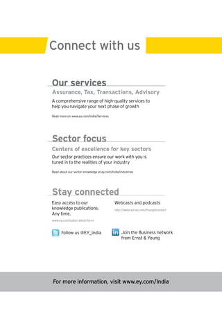 Connect with us

Our services
Assurance, Tax, Transactions, Advisory
A comprehensive range of high-quality services to
help you navigate your next phase of growth

Read more on www.ey.com/India/Services




Sector focus
Centers of excellence for key sectors
Our sector practices ensure our work with you is
tuned in to the realities of your industry

Read about our sector knowledge at ey.com/India/industries




Stay connected
Easy access to our                          Webcasts and podcasts
knowledge publications.                     http://webcast.ey.com/thoughtcenter/
Any time.
www.ey.com/subscription-form



      Follow us @EY_India                        Join the Business network
                                                 from Ernst & Young




For more information, visit www.ey.com/India
 