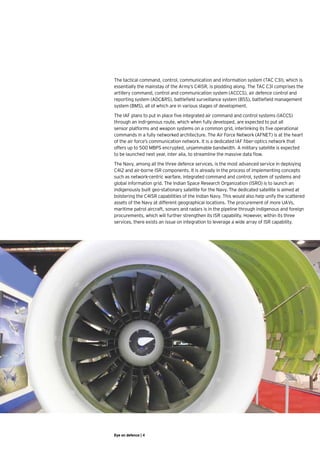 The tactical command, control, communication and information system (TAC C3I), which is
essentially the mainstay of the Army’s C4ISR, is plodding along. The TAC C3I comprises the
artillery command, control and communication system (ACCCS), air defence control and
reporting system (ADC&RS), battlefield surveillance system (BSS), battlefield management
system (BMS), all of which are in various stages of development.

The IAF plans to put in place five integrated air command and control systems (IACCS)
through an indi-genous route, which when fully developed, are expected to put all
sensor platforms and weapon systems on a common grid, interlinking its five operational
commands in a fully networked architecture. The Air Force Network (AFNET) is at the heart
of the air force’s communication network. It is a dedicated IAF fiber-optics network that
offers up to 500 MBPS encrypted, unjammable bandwidth. A military satellite is expected
to be launched next year, inter alia, to streamline the massive data flow.

The Navy, among all the three defence services, is the most advanced service in deploying
C4I2 and air-borne ISR components. It is already in the process of implementing concepts
such as network-centric warfare, integrated command and control, system of systems and
global information grid. The Indian Space Research Organization (ISRO) is to launch an
indigenously built geo-stationary satellite for the Navy. The dedicated satellite is aimed at
bolstering the C4ISR capabilities of the Indian Navy. This would also help unify the scattered
assets of the Navy at different geographical locations. The procurement of more UAVs,
maritime patrol aircraft, sonars and radars is in the pipeline through indigenous and foreign
procurements, which will further strengthen its ISR capability. However, within its three
services, there exists an issue on integration to leverage a wide array of ISR capability.




Eye on defence | 4
 