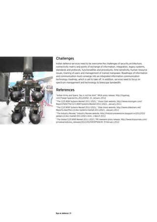 Challenges
Indian defence services need to be overcome the challenges of security architecture,
connectivity matrix and points of exchange of information, integration, legacy systems,
standards and protocols, functionalities and procedures, time sensitivity, human resource
issues, training of users and management of trained manpower. Roadmaps of information
and communication must converge into an integrated information communication
technology roadmap, which is yet to take off. In addition, services need to focus on
spectrum management and technology to telescope bandwidth.


References
“Indian Army and Space: Sky is not the limit,” IRGA press release, http://irgamag.
com/?page=spacearms_20120202, 31 January 2012
“The C2/C4ISR Systems Market 2011-2021,” Vision Gain website, http://www.visiongain.com/
Report/565/The-C2-C4ISR-Systems-Market-2011-2021, January 2011
“The C2/C4ISR Systems Market 2011-2021,” Slide share website, http://www.slideshare.net/
ReportLinker/the-c2c4isr-systems-market-20112021, January 2011
“The Industry Review,” Industry Review website, http://industryreviewstore.blogspot.in/2012/03/
global-c2c4isr-market-20112021.html, 1 March 2012
“The Global C2/C4ISR Market 2011–2021,”PR newswire press release, http://www.bizjournals.com/
prnewswire/press_releases/2012/02/09/SP50639, 9 February 2012




Eye on defence | 9
 