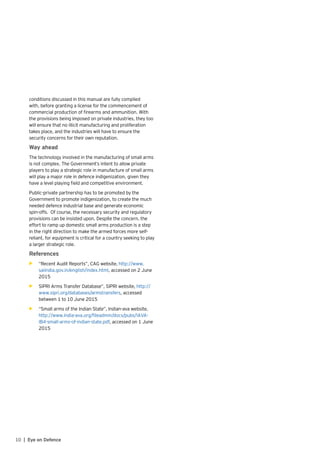10 | Eye on Defence
conditions discussed in this manual are fully complied
with, before granting a license for the commencement of
commercial production of firearms and ammunition. With
the provisions being imposed on private industries, they too
will ensure that no illicit manufacturing and proliferation
takes place, and the industries will have to ensure the
security concerns for their own reputation.	
Way ahead
The technology involved in the manufacturing of small arms
is not complex. The Government’s intent to allow private
players to play a strategic role in manufacture of small arms
will play a major role in defence indigenization, given they
have a level playing field and competitive environment.
Public-private partnership has to be promoted by the
Government to promote indigenization, to create the much
needed defence industrial base and generate economic
spin-offs. Of course, the necessary security and regulatory
provisions can be insisted upon. Despite the concern, the
effort to ramp up domestic small arms production is a step
in the right direction to make the armed forces more self-
reliant, for equipment is critical for a country seeking to play
a larger strategic role.
References
•	 	“Recent Audit Reports”, CAG website, http://www.
saiindia.gov.in/english/index.html, accessed on 2 June
2015
•	 SIPRI Arms Transfer Database”, SIPRI website, http://
www.sipri.org/databases/armstransfers, accessed
between 1 to 10 June 2015
•	 “Small arms of the Indian State”, Indian-ava website,
http://www.india-ava.org/fileadmin/docs/pubs/IAVA-
IB4-small-arms-of-indian-state.pdf, accessed on 1 June
2015
 