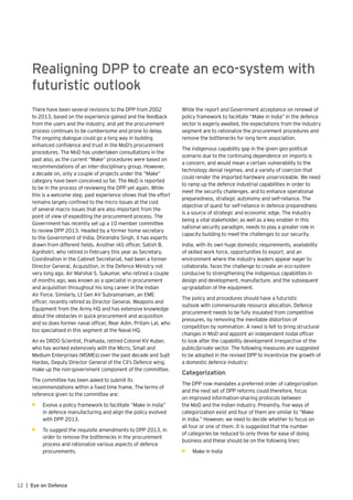 12 | Eye on Defence
Realigning DPP to create an eco-system with
futuristic outlook
There have been several revisions to the DPP from 2002
to 2013, based on the experience gained and the feedback
from the users and the industry, and yet the procurement
process continues to be cumbersome and prone to delay.
The ongoing dialogue could go a long way in building
enhanced confidence and trust in the MoD’s procurement
procedures. The MoD has undertaken consultations in the
past also, as the current “Make” procedures were based on
recommendations of an inter-disciplinary group. However,
a decade on, only a couple of projects under the “Make”
category have been conceived so far. The MoD is reported
to be in the process of reviewing the DPP yet again. While
this is a welcome step, past experience shows that the effort
remains largely confined to the micro issues at the cost
of several macro issues that are also important from the
point of view of expediting the procurement process. The
Government has recently set up a 10 member committee
to review DPP 2013. Headed by a former home secretary
to the Government of India, Dhirendra Singh, it has experts
drawn from different fields. Another IAS officer, Satish B.
Agnihotri, who retired in February this year as Secretary,
Coordination in the Cabinet Secretariat, had been a former
Director General, Acquisition, in the Defence Ministry not
very long ago. Air Marshal S. Sukumar, who retired a couple
of months ago, was known as a specialist in procurement
and acquisition throughout his long career in the Indian
Air Force. Similarly, Lt Gen AV Subramaniam, an EME
officer, recently retired as Director General, Weapons and
Equipment from the Army HQ and has extensive knowledge
about the obstacles in quick procurement and acquisition
and so does former naval officer, Rear Adm. Pritam Lal, who
too specialised in this segment at the Naval HQ.
An ex DRDO Scientist, Pralhada, retired Colonel KV Kuber,
who has worked extensively with the Micro, Small and
Medium Enterprises (MSMEs) over the past decade and Sujit
Hardas, Deputy Director General of the CII’s Defence wing,
make up the non-government component of the committee.
The committee has been asked to submit its
recommendations within a fixed time frame. The terms of
reference given to the committee are:
•	 Evolve a policy framework to facilitate “Make in India”
in defence manufacturing and align the policy evolved
with DPP 2013.
•	 To suggest the requisite amendments to DPP 2013, in
order to remove the bottlenecks in the procurement
process and rationalize various aspects of defence
procurements.
While the report and Government acceptance on renewal of
policy framework to facilitate “Make in India” in the defence
sector is eagerly awaited, the expectations from the industry
segment are to rationalize the procurement procedures and
remove the bottlenecks for long term association.
The indigenous capability gap in the given geo-political
scenario due to the continuing dependence on imports is
a concern, and would mean a certain vulnerability to the
technology denial regimes, and a variety of coercion that
could render the imported hardware unserviceable. We need
to ramp up the defence industrial capabilities in order to
meet the security challenges, and to enhance operational
preparedness, strategic autonomy and self-reliance. The
objective of quest for self-reliance in defence preparedness
is a source of strategic and economic edge. The industry
being a vital stakeholder, as well as a key enabler in this
national security paradigm, needs to play a greater role in
capacity building to meet the challenges to our security.
India, with its own huge domestic requirements, availability
of skilled work force, opportunities to export, and an
environment where the industry leaders appear eager to
collaborate, faces the challenge to create an eco-system
conducive to strengthening the indigenous capabilities in
design and development, manufacture, and the subsequent
up-gradation of the equipment.
The policy and procedures should have a futuristic
outlook with commensurate resource allocation. Defence
procurement needs to be fully insulated from competitive
pressures, by removing the inevitable distortion of
competition by nomination. A need is felt to bring structural
changes in MoD and appoint an independent nodal officer
to look after the capability development irrespective of the
public/private sector. The following measures are suggested
to be adopted in the revised DPP to incentivize the growth of
a domestic defence industry:
Categorization
The DPP now mandates a preferred order of categorization
and the next set of DPP reforms could therefore, focus
on improved information-sharing protocols between
the MoD and the Indian industry. Presently, five ways of
categorization exist and four of them are similar to “Make
in India.” However, we need to decide whether to focus on
all four or one of them. It is suggested that the number
of categories be reduced to only three for ease of doing
business and these should be on the following lines:
•	 Make in India
 