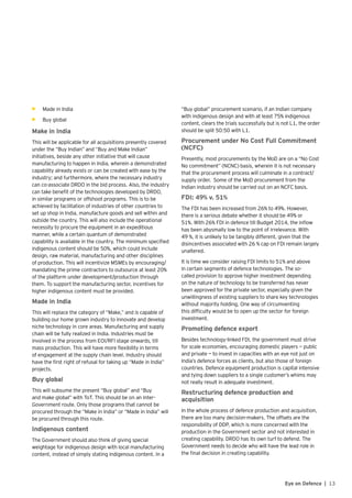 13Eye on Defence |
•	 Made in India
•	 Buy global
Make in India
This will be applicable for all acquisitions presently covered
under the “Buy Indian” and “Buy and Make Indian”
initiatives, beside any other initiative that will cause
manufacturing to happen in India, wherein a demonstrated
capability already exists or can be created with ease by the
industry; and furthermore, where the necessary industry
can co-associate DRDO in the bid process. Also, the industry
can take benefit of the technologies developed by DRDO,
in similar programs or offshoot programs. This is to be
achieved by facilitation of industries of other countries to
set up shop in India, manufacture goods and sell within and
outside the country. This will also include the operational
necessity to procure the equipment in an expeditious
manner, while a certain quantum of demonstrated
capability is available in the country. The minimum specified
indigenous content should be 50%, which could include
design, raw material, manufacturing and other disciplines
of production. This will incentivize MSMEs by encouraging/
mandating the prime contractors to outsource at least 20%
of the platform under development/production through
them. To support the manufacturing sector, incentives for
higher indigenous content must be provided.
Made in India
This will replace the category of “Make,” and is capable of
building our home grown industry to innovate and develop
niche technology in core areas. Manufacturing and supply
chain will be fully realized in India. Industries must be
involved in the process from EOI/RFI stage onwards, till
mass production. This will have more flexibility in terms
of engagement at the supply chain level. Industry should
have the first right of refusal for taking up “Made in India”
projects.
Buy global
This will subsume the present “Buy global” and “Buy
and make global” with ToT. This should be on an Inter-
Government route. Only those programs that cannot be
procured through the “Make in India” or “Made in India” will
be procured through this route.
Indigenous content
The Government should also think of giving special
weightage for indigenous design with local manufacturing
content, instead of simply stating indigenous content. In a
“Buy global” procurement scenario, if an Indian company
with indigenous design and with at least 75% indigenous
content, clears the trials successfully but is not L1, the order
should be split 50:50 with L1.
Procurement under No Cost Full Commitment
(NCFC)
Presently, most procurements by the MoD are on a “No Cost
No commitment” (NCNC) basis, wherein it is not necessary
that the procurement process will culminate in a contract/
supply order. Some of the MoD procurement from the
Indian industry should be carried out on an NCFC basis.
FDI: 49% v. 51%
The FDI has been increased from 26% to 49%. However,
there is a serious debate whether it should be 49% or
51%. With 26% FDI in defence till Budget 2014, the inflow
has been abysmally low to the point of irrelevance. With
49 %, it is unlikely to be tangibly different, given that the
disincentives associated with 26 % cap on FDI remain largely
unaltered.
It is time we consider raising FDI limits to 51% and above
in certain segments of defence technologies. The so-
called provision to approve higher investment depending
on the nature of technology to be transferred has never
been approved for the private sector, especially given the
unwillingness of existing suppliers to share key technologies
without majority holding. One way of circumventing
this difficulty would be to open up the sector for foreign
investment.
Promoting defence export
Besides technology-linked FDI, the government must strive
for scale economies, encouraging domestic players — public
and private — to invest in capacities with an eye not just on
India’s defence forces as clients, but also those of foreign
countries. Defence equipment production is capital intensive
and tying down suppliers to a single customer’s whims may
not really result in adequate investment.
Restructuring defence production and
acquisition
In the whole process of defence production and acquisition,
there are too many decision-makers. The offsets are the
responsibility of DDP, which is more concerned with the
production in the Government sector and not interested in
creating capability. DRDO has its own turf to defend. The
Government needs to decide who will have the lead role in
the final decision in creating capability.
 
