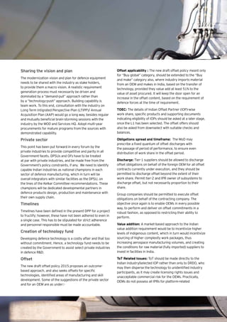 14 | Eye on Defence
Sharing the vision and plan
The modernization vision and plan for defence equipment
needs to be shared with the industry as stake holders,
to provide them a macro vision. A realistic requirement
generation process must necessarily be driven and
dominated by a “demand-pull” approach rather than
by a “technology-push” approach. Building capability is
team work. To this end, consultation with the industry on
Long Term Intigrated Perspective Plan (LTIPP)/ Annual
Acquisition Plan (AAP) would go a long way, besides regular
and mutually beneficial brain-storming sessions with the
industry by the MOD and Services HQ. Adopt multi-year
procurements for mature programs from the sources with
demonstrated capability.
Private sector
This point has been put forward in every forum by the
private industries to provide competitive and parity in all
Government facets. DPSUs and OFs have to be treated
at par with private industries, and be made free from the
Government’s policy constraints, if any. We need to identify
capable Indian industries as national champions in each
sector of defence manufacturing, which in turn will be
overall integrators with similar facilities as the DPSU, on
the lines of the Kelkar Committee recommendations. These
champions will be dedicated developmental partners in
defence products design, production and maintenance with
their own supply chain.
Timelines
Timelines have been defined in the present DPP for a project
to fructify; however, these have not been adhered to even in
a single case. This has to be stipulated for strict adherence
and personnel responsible must be made accountable.
Creation of technology fund
Developing defence technology is a costly affair and that too
without commitment. Hence, a technology fund needs to be
created by the Government to assist select private industries
in defence R&D.
Offset
The new draft offset policy 2015 proposes an outcome-
based approach, and also seeks offsets for specific
technologies, identified areas of manufacturing and skill
development. Some of the suggestions of the private sector
and for an OEM are as under:-
Offset applicability : The new draft offset policy meant only
for “Buy global” category, should be extended to the “Buy
and make” category also, where industry imports material
from an OEM and makes in India, based on the transfer of
technology, provided they value add at least 51% to the
value of asset procured. It will keep the door open for an
increase in the offset content, based on the requirement of
defence forces at the time of requirement.
TOEC: The details of Indian Offset Partner (IOP)-wise
work share, specific products and supporting documents
indicating eligibility of IOPs should be asked at a later stage,
once the L1 has been selected. The offset offers should
also be asked from downselect with suitable checks and
balances.
Obligations spread and timeframe: The MoD may
prescribe a fixed quantum of offset discharges with
the passage of period of performance, to ensure even
distribution of work share in the offset period.
Discharge: Tier-1 suppliers should be allowed to discharge
offset obligations on behalf of the foreign OEM for all offset
contracts currently under execution, and they should be
permitted to discharge offset beyond the extent of their
work share. Permit tier-2 and IPR owner of subsystems to
discharge offset, but not necessarily proportion to their
share.
Group companies should be permitted to execute offset
obligations on behalf of the contracting company. The
objective once again is to enable OEMs in every possible
way, to perform and deliver on offset commitments in a
robust fashion, as opposed to restricting their ability to
perform.
Value addition: A market-based approach to the Indian
value addition requirement would be to incentivize higher
levels of indigenous content, which in turn would incentivize
sourcing of higher complexity work packages, thus
increasing aerospace manufacturing volumes, and creating
the conditions for raw material (fully imported) suppliers to
invest in facilities in India.
ToT Related Issues: ToT should be made directly to the
Indian industry/selected IOP rather than only to DRDO, who
may then disperse the technology to unidentified industry
participants, as it may create licensing rights issues and
unacceptable commercial risk for the OEMs. Practically,
OEMs do not possess all IPRs for platform-related
 