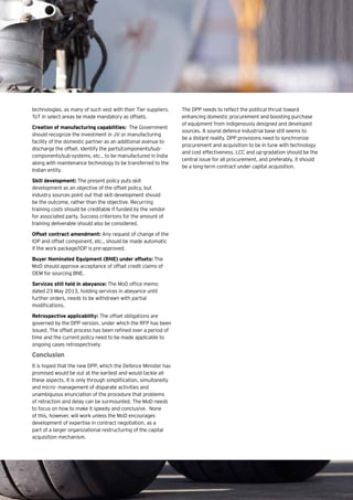 15Eye on Defence |
technologies, as many of such vest with their Tier suppliers.
ToT in select areas be made mandatory as offsets.
Creation of manufacturing capabilities: The Government
should recognize the investment in JV or manufacturing
facility of the domestic partner as an additional avenue to
discharge the offset. Identify the parts/components/sub-
components/sub-systems, etc., to be manufactured in India
along with maintenance technology to be transferred to the
Indian entity.
Skill development: The present policy puts skill
development as an objective of the offset policy, but
industry sources point out that skill development should
be the outcome, rather than the objective. Recurring
training costs should be creditable if funded by the vendor
for associated party. Success criterions for the amount of
training deliverable should also be considered.
Offset contract amendment: Any request of change of the
IOP and offset component, etc., should be made automatic
if the work package/IOP is pre-approved.
Buyer Nominated Equipment (BNE) under offsets: The
MoD should approve acceptance of offset credit claims of
OEM for sourcing BNE.
Services still held in abeyance: The MoD office memo
dated 23 May 2013, holding services in abeyance until
further orders, needs to be withdrawn with partial
modifications.
Retrospective applicability: The offset obligations are
governed by the DPP version, under which the RFP has been
issued. The offset process has been refined over a period of
time and the current policy need to be made applicable to
ongoing cases retrospectively.
Conclusion
It is hoped that the new DPP, which the Defence Minister has
promised would be out at the earliest and would tackle all
these aspects. It is only through simplification, simultaneity
and micro- management of disparate activities and
unambiguous enunciation of the procedure that problems
of retraction and delay can be surmounted. The MoD needs
to focus on how to make it speedy and conclusive. None
of this, however, will work unless the MoD encourages
development of expertise in contract negotiation, as a
part of a larger organizational restructuring of the capital
acquisition mechanism.
The DPP needs to reflect the political thrust toward
enhancing domestic procurement and boosting purchase
of equipment from indigenously designed and developed
sources. A sound defence industrial base still seems to
be a distant reality. DPP provisions need to synchronize
procurement and acquisition to be in tune with technology
and cost effectiveness. LCC and up-gradation should be the
central issue for all procurement, and preferably, it should
be a long-term contract under capital acquisition.
 