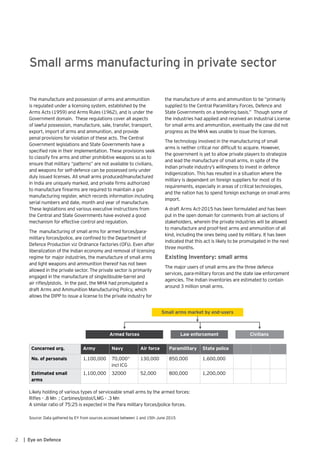 2 | Eye on Defence
The manufacture and possession of arms and ammunition
is regulated under a licensing system, established by the
Arms Acts (1959) and Arms Rules (1962), and is under the
Government domain. These regulations cover all aspects
of lawful possession, manufacture, sale, transfer, transport,
export, import of arms and ammunition, and provide
penal provisions for violation of these acts. The Central
Government legislations and State Governments have a
specified role in their implementation. These provisions seek
to classify fire arms and other prohibitive weapons so as to
ensure that military “patterns” are not available to civilians,
and weapons for self-defence can be possessed only under
duly issued licenses. All small arms produced/manufactured
in India are uniquely marked, and private firms authorized
to manufacture firearms are required to maintain a gun
manufacturing register, which records information including
serial numbers and date, month and year of manufacture.
These legislations and various executive instructions from
the Central and State Governments have evolved a good
mechanism for effective control and regulation.
The manufacturing of small arms for armed forces/para-
military forces/police, are confined to the Department of
Defence Production viz Ordnance Factories (OFs). Even after
liberalization of the Indian economy and removal of licensing
regime for major industries, the manufacture of small arms
and light weapons and ammunition thereof has not been
allowed in the private sector. The private sector is primarily
engaged in the manufacture of single/double-barrel and
air rifles/pistols. In the past, the MHA had promulgated a
draft Arms and Ammunition Manufacturing Policy, which
allows the DIPP to issue a license to the private industry for
Likely holding of various types of serviceable small arms by the armed forces:
Rifles - .8 Mn ; Carbines/pistol/LMG - .3 Mn
A similar ratio of 75:25 is expected in the Para military forces/police forces.
Source: Data gathered by EY from sources accessed between 1 and 15th June 2015
Small arms manufacturing in private sector
the manufacture of arms and ammunition to be “primarily
supplied to the Central Paramilitary Forces, Defence and
State Governments on a tendering basis.” Though some of
the industries had applied and received an Industrial License
for small arms and ammunition, eventually the case did not
progress as the MHA was unable to issue the licenses.
The technology involved in the manufacturing of small
arms is neither critical nor difficult to acquire. However,
the government is yet to allow private players to strategize
and lead the manufacture of small arms, in spite of the
Indian private industry’s willingness to invest in defence
indigenization. This has resulted in a situation where the
military is dependent on foreign suppliers for most of its
requirements, especially in areas of critical technologies,
and the nation has to spend foreign exchange on small arms
import.
A draft Arms Act-2015 has been formulated and has been
put in the open domain for comments from all sections of
stakeholders, wherein the private industries will be allowed
to manufacture and proof-test arms and ammunition of all
kind, including the ones being used by military. It has been
indicated that this act is likely to be promulgated in the next
three months.
Existing Inventory: small arms
The major users of small arms are the three defence
services, para-military forces and the state law enforcement
agencies. The Indian inventories are estimated to contain
around 3 million small arms.
Concerned org. Army Navy Air force Paramilitary State police
No. of personals 1,100,000 70,000*
incl ICG
130,000 850,000 1,600,000
Estimated small
arms
1,100,000 32000 52,000 800,000 1,200,000
Small arms market by end-users
Armed forces Law enforcement Civilians
 