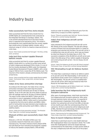 26 | Eye on Defence
Industry buzz
India successfully test-fires Astra missile
India successfully test-fired the Astra missile from Su-
30 MKI fighter jet in developmental trials conducted at
the Integrated Test Range in Chandipur, Odisha. This
is the seventh developmental trial of the Astra missile,
which is expected to be inducted by 2016. The missile is
technologically more sophisticated than the nuclear capable
Agni missile series of strategic ballistic missiles, with a
maximum range of 110 km in a head-on chase and 20 km in
a tail chase.
(Source: “Astra missile successfully test-fired again”, The Hindu, 22 May
2015, via Factiva)
India test-fires nuclear-capable Dhanush
ballistic missile
India successfully test-fired its nuclear-capable Dhanush
ballistic missile which is a surface-to-surface naval variant
of India’s indigenously-developed Prithvi missile. It is one of
the five missiles developed by DRDO under the Integrated
Guided Missile Development Program (IGMDP), with a strike
range of 350 km from a naval ship off the Odisha coast. The
induction of the missile is already commenced by the Indian
armed forces.
(Source: “India successfully test-fires nuclear-capable Dhanush ballistic
missile”, The Economic Times, 16 April 2015, via Q-tech Synergy
Newsletter)
Indian Army faces ammunition shortage
According to the CAG report, the Indian Army is facing
ammunition shortage to the extent that the present
ammunition reserves will barely last 20 days of intense
fighting. To be on the safe side, the army needs to build up
their war wastage reserves for 40 days of intense fighting.
The report further states that INR35.7 billion worth of
ammunition is lying in segregated condition after being
involved in accidents, INR16.1 billion worth of ammunition
is rejected by the Army due to defects and INR8.1 billion
worth of ammunition has been declared unserviceable due
to poor quality, while ammunition worth INR21.1 billion is
awaiting repairs.
(Source: “Indian Army facing ammunition shortage”, The Hindustan
Times, 9 May 2015, via Q-tech Synergy Newsletter)
Dhanush artillery gun successfully clears field
trials
Dhanush, a 155 mm, 45-calibre artillery gun, has
successfully cleared its field trials and is ready for
manufacturing. The India’s Ordnance Factory Board (OFB)
has built Dhanush from manufacturing blueprints supplied
to India by the Swedish company Bofors. OFB will likely
receive an order for building 114 Dhanush guns from the
Indian Army, to equip six artillery regiments.
(Source: “Dhanush successfully clears field trials”, Business Standard,
27 April 2015, via Q-tech Synergy Newsletter)
India’s first indigenous aircraft carrier
undocked
India undocked its first indigenously-built aircraft carrier
INS Vikrant at the Cochin Shipyard. The ship will undergo
a series of fitment and trial processes before it is ready for
propulsion and inducted into the Navy. The aircraft carrier is
a modified Kiev-class aircraft carrier, which was purchased
by India from Russia for the Indian Navy in 2013. The
successful completion of the 40,000 ton aircraft carrier puts
India in the elite group of four nations capable of designing
and constructing aircraft carriers - the US, Russia, the UK
and France.
(Source: “India’s first indigenous aircraft carrier INS Vikrant undocked”,
The Economic Times, 10 June 2015, via Q-tech Synergy Newsletter)
INS Vikramaditya to get Air Defence System
soon
The Indian Navy is planning to install an air defence system
on its aircraft carrier INS Vikaramaditya. It will transfer an
Israeli Barak missile system from a Godavari-class ship to
INS Vikramaditya. The aircraft carrier is a modified Kiev-
class aircraft carrier, which was purchased by India from
Russia for the Indian Navy in 2013.
(Source: “INS Vikramaditya to get Air Defence System soon”, Zee News,
16 April 2015, via Q-tech Synergy Newsletter)
India launches the first indigenously-built
Scorpene submarine
After years of prolonged delays, India finally launched the
first indigenously-built Scorpene submarine. After going
through extensive harbor and sea trials, it is expected to
be commissioned in September 2016 at MDL, Mumbai.
Another five submarines will roll out from MDL at intervals
of nine months each after the commissioning of the first
submarine. All the six submarines will be indigenously built
at MDL, Mumbai through technology transfer from French
firm DCNS at the cost of INR235.6 billion.
(Source: “India launches the first indigenously-built Scorpene sub”, The
Times of India, 6 April 2015, via Q-tech Synergy Newsletter)
Navy to launch indigenous destroyer
Indian Navy is planning to launch a new stealth destroyer
INS Visakhapatnam likely to be inducted in 2018. The 7,300
tones INS Visakhapatnam will be the largest destroyer
commissioned by the Indian Navy. A major portion (65%) of
the ship is indigenously built with total cost of the project
 