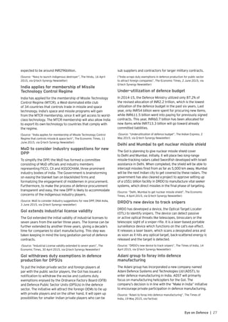 27Eye on Defence |
expected to be around INR296billion.
(Source: “Navy to launch indigenous destroyer”, The Hindu, 16 April
2015, via Q-tech Synergy Newsletter)
India applies for membership of Missile
Technology Control Regime
India has applied for the membership of Missile Technology
Control Regime (MTCR), a West-dominated elite club
of 34 countries that controls trade in missile and space
technology. India’s space and missile programs will gain
from the MTCR membership, since it will get access to world-
class technology. The MTCR membership will also allow India
to export its own technology to countries that comply with
the regime.
(Source: “India applies for membership of Missile Technology Control
Regime that controls missile & space tech”, The Economic Times, 11
June 2015, via Q-tech Synergy Newsletter)
MoD to consider Industry suggestions for new
DPP
To simplify the DPP, the MoD has formed a committee
consisting of MoD officials and industry members
representing FICCI, CII and ASSOCHAM, three prominent
industry bodies of India. The Government is brainstorming
on easing the blanket ban on blacklisted firms and
formalizing the engagement of middlemen in procurement.
Furthermore, to make the process of defence procurement
transparent and easy, the new DPP is likely to accommodate
concerns of the indigenous industry players.
(Source: MoD to consider Industry suggestions for new DPP, DNA India,
3 June 2015, via Q-tech Synergy newsletter)
GoI extends industrial license validity
The GoI extended the initial validity of industrial licenses to
seven years from the earlier three years. The license can be
further extended by another three years, giving a decade’s
time for companies to start manufacturing. This step was
taken keeping in mind the long gestation period of defence
contracts.
(Source: “Industrial License validity extended to seven years”, The
Economic Times, 30 April 2015, via Q-tech Synergy Newsletter)’
GoI withdraws duty exemptions in defence
production for DPSUs
To put the Indian private sector and foreign players at
par with the public sector players, the GoI has issued a
notification to withdraw the excise and customs duty
exemptions enjoyed by the Ordnance Factory Board (OFB)
and Defence Public Sector Units (DPSUs) in the defence
sector. The initiative will attract the foreign OEMs to tie up
with private players and on the other hand, it will open up
possibilities for smaller Indian private players who can be
sub suppliers and contractors for larger military contracts.
(“India scraps duty exemptions in defence production for public sector
to attract foreign companies”, The Economic Times, 2 June 2015, via
Q-tech Synergy Newsletter)
Under-utilization of defence budget
In 2014-15, the Defence Ministry utilized only 87.2% of
the revised allocation of INR2.2 trillion, which is the lowest
utilization of the defence budget in the past six years. Last
year, only INR54 billion were spent for procuring new items,
while INR611.5 billion went into paying for previously signed
contracts. This year, INR60.7 billion has been allocated for
new items while INR713.3 billion will go toward already
committed liabilities.
(Source: “Underutilization of defence budget”, The Indian Express, 2
May 2015, via Q-tech Synergy Newsletter)
Delhi and Mumbai to get nuclear missile shield
The GoI is planning to give nuclear missile shield cover
to Delhi and Mumbai. Initially, it will place two long-range
missile-tracking radars called Swordfish developed with Israeli
assistance in Delhi. When completed, the shield will be able to
intercept missiles fired from as far as 5,000 km away. Mumbai
will be the next Indian city to get covered by these radars. The
government has also cleared a project to approve setting up
of a US$1 billion facility in DRDO to manufacture vital seeker
systems, which direct missiles in the final phase of targeting.
(Source: “Delhi, Mumbai to get nuclear missile shield”, The Economic
Times, 4 April 2015, via Q-tech Synergy Newsletter)
DRDO’s new device to track snipers
DRDO has developed a device, the Optical Target Locater
(OTL) to identify snipers. The device can detect passive
or active optical threats like telescopes, binoculars or the
telescopic sight of a sniper rifle. It is a laser-based portable
surveillance device which functions on the cat’s eye effect.
It releases a laser beam, which scans a designated area and
as soon as it hits any optical target, back-scattered energy is
released and the target is detected.
(Source: “DRDO’s new device to track snipers”, The Times of India, 14
April 2015, via Q-tech Synergy Newsletter)
Adani group to foray into defence
manufacturing
The Adani group has incorporated a new company named
Adani Defence Systems and Technologies Ltd (ADST), to
enter defence manufacturing in India. ADST will primarily
focus on manufacturing helicopters for the GoI. The
company’s decision is in line with the “Make in India” initiative
to encourage private participation in defence manufacturing.
(Source: “Adani to foray into defence manufacturing”, The Times of
India, 19 May 2015, via Factiva)
 