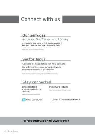 For more information, visit www.ey.com/in
Connect with us
Assurance, Tax, Transactions, Advisory
A comprehensive range of high-quality services to
help you navigate your next phase of growth
Read more on ey.com/IN/en/Services
Our services
Centers of excellence for key sectors
Our sector practices ensure our work with you is
tuned in to the realities of your industry
Read about our sector knowledge at ey.com/IN/en/Industries
Sector focus
Easy access to our
knowledge publications.
Any time.
http://webcast.ey.com/thoughtcenter/
Webcasts and podcasts
www.ey.com/subscription-form
Follow us @EY_India Join the business network from EY
Stay connected
28 | Eye on Defence
 