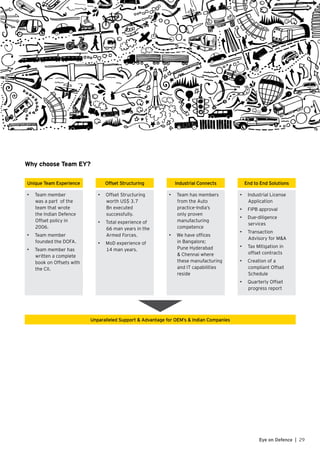 Why choose Team EY?
Unique Team Experience Offset Structuring Industrial Connects End to End Solutions
•	 Team member
was a part of the
team that wrote
the Indian Defence
Offset policy in
2006.
•	 Team member
founded the DOFA.
•	 Team member has
written a complete
book on Offsets with
the CII.
•	 Offset Structuring
worth US$ 3.7
Bn executed
successfully.
•	 Total experience of
66 man years in the
Armed Forces.
•	 MoD experience of
14 man years.
•	 Team has members
from the Auto
practice-India’s
only proven
manufacturing
competence
•	 We have offices
in Bangalore;
Pune Hyderabad
& Chennai where
these manufacturing
and IT capabilities
reside
•	 Industrial License
Application
•	 FIPB approval
•	 Due-diligence
services	
•	 Transaction
Advisory for M&A
•	 Tax Mitigation in
offset contracts
•	 Creation of a
compliant Offset
Schedule
•	 Quarterly Offset
progress report
Unparalleled Support & Advantage for OEM’s & Indian Companies
29Eye on Defence |
 