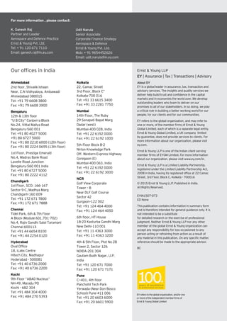 Our offices in India
Kolkata
22, Camac Street
3rd Floor, Block C”
Kolkata-700 016
Tel: +91 33 6615 3400
Fax: +91 33 2281 7750
Mumbai
14th Floor, The Ruby
29 Senapati Bapat Marg
Dadar (west)
Mumbai-400 028, India
Tel: +91 22 6192 0000
Fax: +91 22 6192 1000
5th Floor Block B-2
Nirlon Knowledge Park
Off. Western Express Highway
Goregaon (E)
Mumbai-400 063, India
Tel: +91 22 6192 0000
Fax: +91 22 6192 3000
NCR
Golf View Corporate
Tower – B
Near DLF Golf Course
Sector 42
Gurgaon–122 002
Tel: +91 124 464 4000
Fax: +91 124 464 4050
6th floor, HT House
18-20 Kasturba Gandhi Marg
New Delhi-110 001
Tel: +91 11 4363 3000
Fax: +91 11 4363 3200
4th & 5th Floor, Plot No 2B
Tower 2, Sector 126
NOIDA-201 304
Gautam Budh Nagar, U.P.
India
Tel: +91 120 671 7000
Fax: +91 120 671 7171
Pune
C—401, 4th floor
Panchshil Tech Park
Yerwada (Near Don Bosco
School) Pune-411 006
Tel: +91 20 6603 6000
Fax: +91 20 6601 5900
Ahmedabad
2nd floor, Shivalik Ishaan
Near. C.N Vidhyalaya, Ambawadi
Ahmedabad-380015
Tel: +91 79 6608 3800
Fax: +91 79 6608 3900
Bengaluru
12th & 13th floor
“U B City” Canberra Block
No.24, Vittal Mallya Road
Bengaluru-560 001
Tel: +91 80 4027 5000
+91 80 6727 5000
Fax: +91 80 2210 6000 (12th floor)
Fax: +91 80 2224 0695 (13th floor)
1st Floor, Prestige Emerald
No.4, Madras Bank Road
Lavelle Road Junction
Bengaluru-560 001 India
Tel: +91 80 6727 5000
Fax: +91 80 2222 4112
Chandigarh
1st Floor, SCO: 166-167
Sector 9-C, Madhya Marg
Chandigarh-160 009
Tel: +91 172 671 7800
Fax: +91 172 671 7888
Chennai
Tidel Park, 6th & 7th Floor
A Block (Module 601,701-702)
No.4, Rajiv Gandhi Salai Taramani
Chennai-600113
Tel: +91 44 6654 8100
Fax: +91 44 2254 0120
Hyderabad
Oval Office
18, iLabs Centre
Hitech City, Madhapur
Hyderabad - 500081
Tel: +91 40 6736 2000
Fax: +91 40 6736 2200
Kochi
9th Floor “ABAD Nucleus”
NH-49, Maradu PO
Kochi - 682 304
Tel: +91 484 304 4000
Fax: +91 484 270 5393
About EY
EY is a global leader in assurance, tax, transaction and
advisory services. The insights and quality services we
deliver help build trust and confidence in the capital
markets and in economies the world over. We develop
outstanding leaders who team to deliver on our
promises to all of our stakeholders. In so doing, we play
a critical role in building a better working world for our
people, for our clients and for our communities.
EY refers to the global organization, and may refer to
one or more, of the member firms of Ernst & Young
Global Limited, each of which is a separate legal entity.
Ernst & Young Global Limited, a UK company limited
by guarantee, does not provide services to clients. For
more information about our organization, please visit
ey.com.
Ernst & Young LLP is one of the Indian client serving
member firms of EYGM Limited. For more information
about our organization, please visit www.ey.com/in.
Ernst & Young LLP is a Limited Liability Partnership,
registered under the Limited Liability Partnership Act,
2008 in India, having its registered office at 22 Camac
Street, 3rd Floor, Block C, Kolkata - 700016
© 2015 Ernst & Young LLP. Published in India.
All Rights Reserved.
EYIN1507-073
ED None
This publication contains information in summary form
and is therefore intended for general guidance only. It is
not intended to be a substitute
for detailed research or the exercise of professional
judgment. Neither Ernst & Young LLP nor any other
member of the global Ernst & Young organization can
accept any responsibility for loss occasioned to any
person acting or refraining from action as a result of
any material in this publication. On any specific matter,
reference should be made to the appropriate advisor.
BC
EYreferstotheglobalorganization,and/orone
ormoreoftheindependentmemberfirmsof
Ernst&YoungGlobalLimited
Ernst & Young LLP
EY | Assurance | Tax | Transactions | Advisory
For more information , please contact:
K. Ganesh Raj
Partner and Leader
Aerospace and Defence Practice
Ernst & Young Pvt. Ltd.
Tel: + 91 120 671 7110
Email: ganesh.raj@in.ey.com
Udit Narula
Senior Associate
Corporate Finance Strategy
Aerospace & Defence
Ernst & Young Pvt. Ltd.
Mob: + 91 9654452626
Email: udit.narula@in.ey.com
 