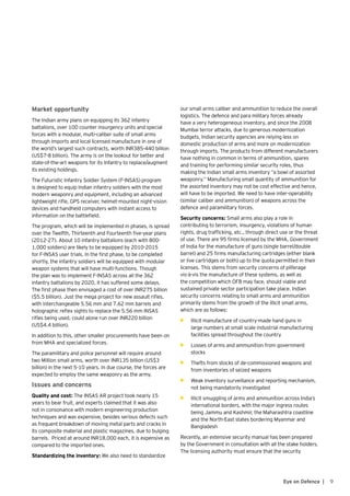9Eye on Defence |
Market opportunity
The Indian army plans on equipping its 362 infantry
battalions, over 100 counter insurgency units and special
forces with a modular, multi-caliber suite of small arms
through imports and local licensed manufacture in one of
the world’s largest such contracts, worth INR385-440 billion
(US$7-8 billion). The army is on the lookout for better and
state-of-the-art weapons for its Infantry to replace/augment
its existing holdings.
The Futuristic Infantry Soldier System (F-INSAS) program
is designed to equip Indian infantry soldiers with the most
modern weaponry and equipment, including an advanced
lightweight rifle, GPS receiver, helmet-mounted night-vision
devices and handheld computers with instant access to
information on the battlefield.
The program, which will be implemented in phases, is spread
over the Twelfth, Thirteenth and Fourteenth five-year plans
(2012-27). About 10 infantry battalions (each with 800-
1,000 soldiers) are likely to be equipped by 2010-2015
for F-INSAS user trials. In the first phase, to be completed
shortly, the infantry soldiers will be equipped with modular
weapon systems that will have multi-functions. Though
the plan was to implement F-INSAS across all the 362
infantry battalions by 2020, it has suffered some delays.
The first phase then envisaged a cost of over INR275 billion
($5.5 billion). Just the mega project for new assault rifles,
with interchangeable 5.56 mm and 7.62 mm barrels and
holographic reflex sights to replace the 5.56 mm INSAS
rifles being used, could alone run over INR220 billion
(US$4.4 billion).
In addition to this, other smaller procurements have been on
from MHA and specialized forces.
The paramilitary and police personnel will require around
two Million small arms, worth over INR135 billion (US$3
billion) in the next 5-10 years. In due course, the forces are
expected to employ the same weaponry as the army.
Issues and concerns
Quality and cost: The INSAS AR project took nearly 15
years to bear fruit, and experts claimed that it was also
not in consonance with modern engineering production
techniques and was expensive, besides serious defects such
as frequent breakdown of moving metal parts and cracks in
its composite material and plastic magazines, due to bulging
barrels. Priced at around INR18,000 each, it is expensive as
compared to the imported ones.
Standardizing the inventory: We also need to standardize
our small arms caliber and ammunition to reduce the overall
logistics. The defence and para military forces already
have a very heterogeneous inventory, and since the 2008
Mumbai terror attacks, due to generous modernization
budgets, Indian security agencies are relying less on
domestic production of arms and more on modernization
through imports. The products from different manufacturers
have nothing in common in terms of ammunition, spares
and training for performing similar security roles, thus
making the Indian small arms inventory “a bowl of assorted
weaponry.” Manufacturing small quantity of ammunition for
the assorted inventory may not be cost effective and hence,
will have to be imported. We need to have inter-operability
(similar caliber and ammunition) of weapons across the
defence and paramilitary forces.
Security concerns: Small arms also play a role in
contributing to terrorism, insurgency, violations of human
rights, drug trafficking, etc., through direct use or the threat
of use. There are 95 firms licensed by the MHA, Government
of India for the manufacture of guns (single barrel/double
barrel) and 25 firms manufacturing cartridges (either blank
or live cartridges or both) up to the quota permitted in their
licenses. This stems from security concerns of pilferage
vis-à-vis the manufacture of these systems, as well as
the competition which OFB may face, should viable and
sustained private sector participation take place. Indian
security concerns relating to small arms and ammunition
primarily stems from the growth of the illicit small arms,
which are as follows:
•	 Illicit manufacture of country-made hand guns in
large numbers at small scale industrial manufacturing
facilities spread throughout the country
•	 Losses of arms and ammunition from government
stocks
•	 Thefts from stocks of de-commissioned weapons and
from inventories of seized weapons
•	 Weak inventory surveillance and reporting mechanism,
not being mandatorily investigated
•	 Illicit smuggling of arms and ammunition across India’s
international borders, with the major ingress routes
being Jammu and Kashmir, the Maharashtra coastline
and the North-East states bordering Myanmar and
Bangladesh
Recently, an extensive security manual has been prepared
by the Government in consultation with all the stake holders.
The licensing authority must ensure that the security
 