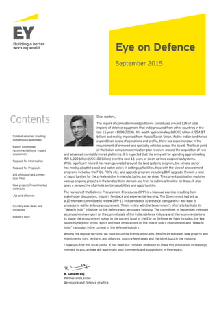 Eye on Defence
Dear readers,
The import of combat/armored platforms constituted around 12% of total
imports of defence equipment that India procured from other countries in the
last 15 years (1999-2014). It is worth approximately INR292 billion (US$4.87
billion) and mainly imported from Russia/Soviet Union. As the Indian land forces
expand their scope of operations and profile, there is a steep increase in the
requirement of armored and specialty vehicles across the board. The focal point
of the Indian Army’s modernization plan revolves around the acquisition of new
and advanced combat/armored platforms. It is expected that the Army will be spending approximately
INR 6,000 billion (US$100 billion) over the next 15 years or so on various weaponries/systems.
While significant interest has been generated around the land systems program, the private sector
has mostly adopted a wait and watch policy in setting up facilities. Now with the slew of procurement
programs including the FICV, FRCV etc., and upgrade program including BMP upgrade, there is a host
of opportunities for the private sector in manufacturing and services. The current publication explores
various ongoing projects in the land systems domain and tries to outline a timeline for these. It also
gives a perspective of private sector capabilities and opportunities.
The revision of the Defence Procurement Procedures (DPP) is a biannual exercise resulting from
stakeholder discussions, industry feedback and experiential learning. The Government had set up
a 10-member committee to review DPP-13 in its endeavor to enhance transparency and ease of
procedures within defence procurement. This is in-line with the Government’s efforts to facilitate its
“Make in India” initiative for the defence and aerospace industry. The committee, in September, released
a comprehensive report on the current state of the Indian defence industry and the recommendations
to shape the procurement policy. In the current issue of the Eye on Defence we have included, the key
issues highlighted in this report and their implications on the overall policy environment and “Make in
India” campaign in the context of the defence industry.
Among the regular sections, we have industrial license applicants, RFIs/RFPs released, new projects and
investments, joint ventures and alliances, country-level deals and the latest buzz in the industry.
I hope you find this issue useful. It has been our constant endeavor to make this publication increasingly
relevant to you, and we will appreciate your comments and suggestions in this regard.
K. Ganesh Raj
Partner and Leader
Aerospace and Defence practice
Combat vehicles: creating
indigenous capabilities
Expert committee
recommendations: impact
assessment
Request for Information
Request for Proposals
List of Industrial Licenses
(ILs) filed
New projects/investments/
contracts
JVs and alliances	
Country level deals and
initiatives
Industry buzz
Contents
September 2015
 