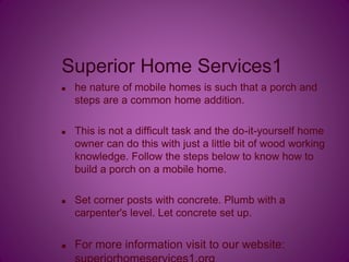 Superior Home Services1
 he nature of mobile homes is such that a porch and
steps are a common home addition.
 This is not a difficult task and the do-it-yourself home
owner can do this with just a little bit of wood working
knowledge. Follow the steps below to know how to
build a porch on a mobile home.
 Set corner posts with concrete. Plumb with a
carpenter's level. Let concrete set up.
 For more information visit to our website:
 